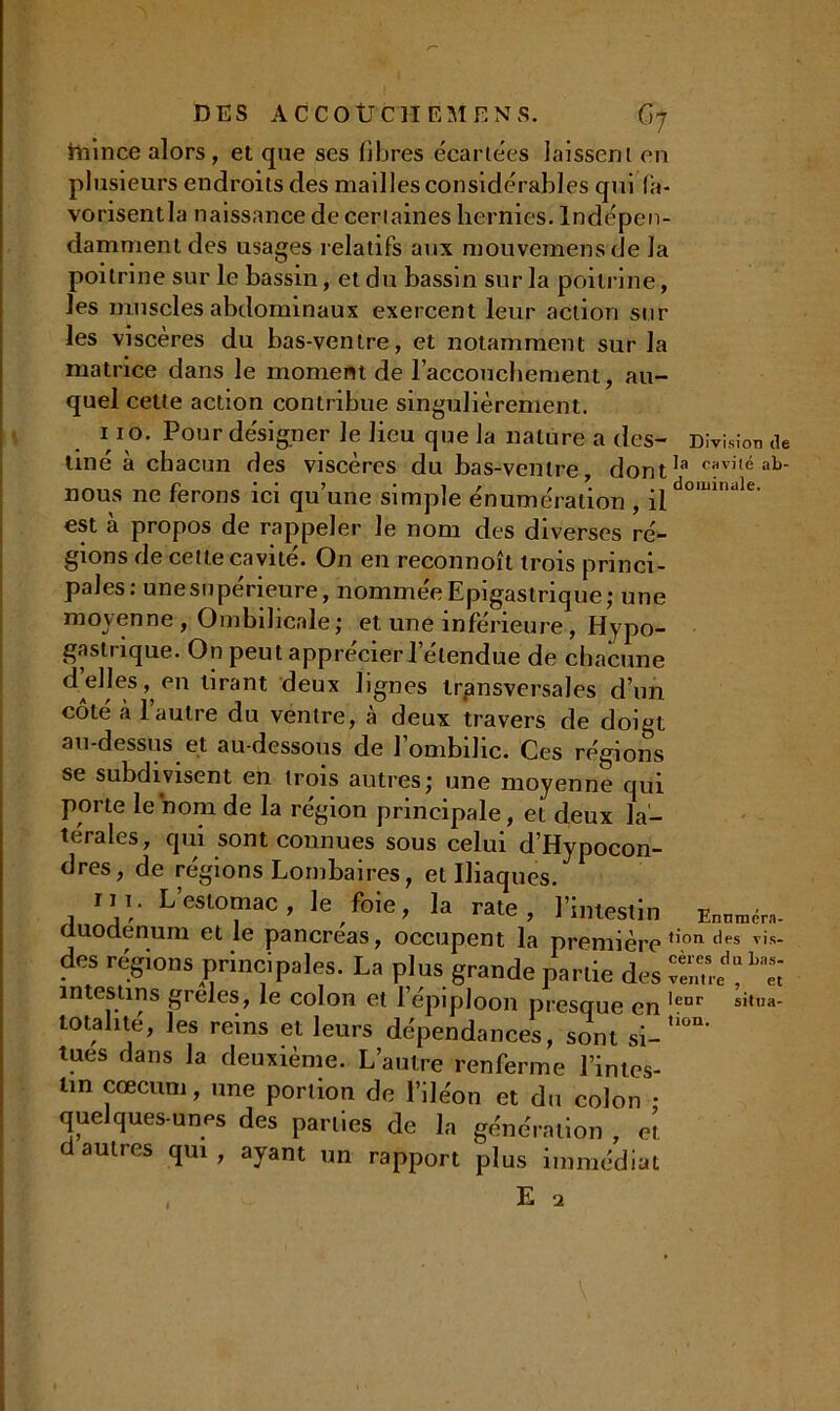mince alors, et que ses fibres écartées laissent en plusieurs endroits des mailles considérables qui fa- vorisentla naissance de certaines hernies. Indépen- damment des usages relatifs aux mouvemensde la poitrine sur le bassin, et du bassin sur la poitrine, les muscles abdominaux exercent leur action sur les viscères du bas-ventre, et notamment sur la matrice dans le moment de l’accouchement, au- quel cette action contribue singulièrement. 110. Pour désigner le lieu que la nature a des- Division de liné à chacun des viscères du bas-ventre, dontla c?vi,é ab- nous ne ferons ici qu’une simple énumération , jqdo,liinule- est à propos de rappeler le nom des diverses ré- gions de cette cavité. On en reconnoît trois princi- pales: une supérieure, nommée Epigastrique; une moyenne , Ombilicale; et une inférieure, Hypo- gastrique. On peut apprécier l’étendue de chacune tirant deux lignes transversales d’un côté à 1 autre du ventre, à deux travers de doigt au-dessus et au-dessous de l’ombilic. Ces régions se subdivisent en trois autres; une moyenne qui porte le nom de la région principale, et deux la- térales, qui sont connues sous celui d’Hypocon- dres, de régions Lombaires, et Iliaques. mi. L’estomac, le foie, la rate, l’intestin duodénum et le pancréas, occupent la première tion des vis- des régions principales. La plus grande partie des intestins greles, le colon et l’épiploon presque en lenr situa- totahté, les reins et leurs dépendances, sont si- tues dans la deuxième. L’autre renferme l’intes- tin cæcum, une portion de l’iléon et du colon • quelques-unes des parties de la génération , eî, d autres qui , ayant un rapport plus immédiat