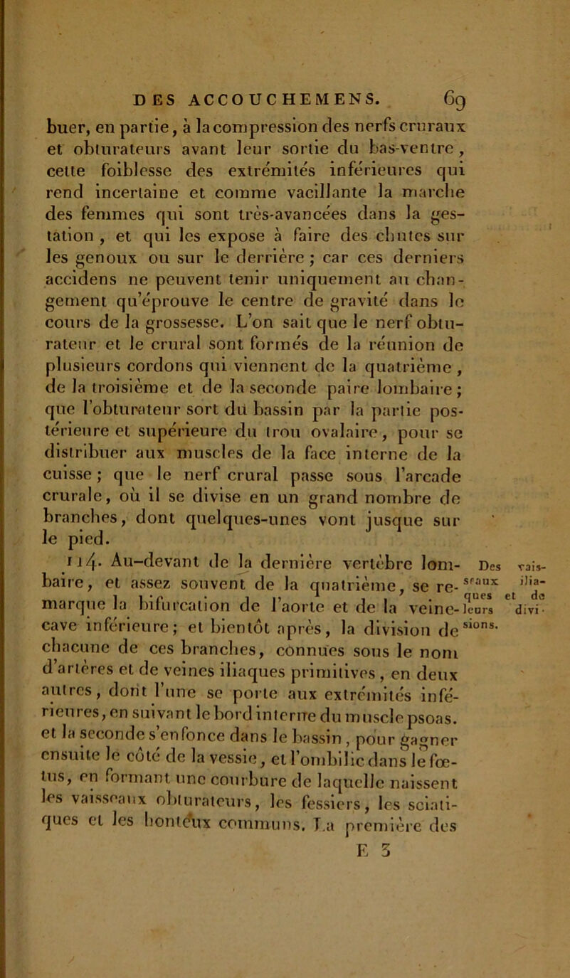 buer, en partie, à la compression des nerfs cruraux et obturateurs avant leur sortie du bas-ventre , cette foiblesse des extrémités inférieures qui rend incertaine et comme vacillante la marche des femmes qui sont très-avancées dans la ges- tation , et qui les expose à faire des chutes sur les genoux ou sur le derrière ; car ces derniers accidens ne peuvent tenir uniquement au chan- gement qu’éprouve le centre de gravité dans le cours de la grossesse. L’on sait que le nerf obtu- rateur et Je crural sont formés de la réunion de plusieurs cordons qui viennent de la quatrième , de la troisième et de la seconde paire lombaire; que l’obturateur sort du bassin par la partie pos- térieure et supérieure du trou ovalaire, pour se distribuer aux muscles de la face interne de la cuisse ; que le nerf crural passe sous l’arcade crurale, où il se divise en un grand nombre de branches, dont quelques-unes vont jusque sur le pied. tj 4* Au-devant de la dernière vertèbre lom- Des baire, et assez souvent de la quatrième, se re-SPaux marque la bifurcation de l’aorte et de la veine-km* cave inférieure; et bientôt après, la division desions- chacune de ces branches, cônnues sous le nom d’artères et de veines iliaques primitives , en deux autres, dont lune se porte aux extrémités infé- rieures, en suivant le bord interne du muscîepsoas. et la seconde s enfonce dans le bassin , pour gagner ensuite le cote de la vessie, et l’ombilic dans le fœ- lus, en formant une courbure de laquelle naissent les vaisseaux obturateurs, les fessiers, les sciati- ques et les honteux communs. T.a première des E 3 vais- ilia- et de divi ■