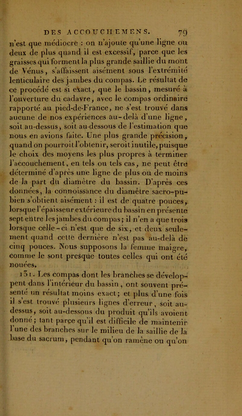 n’est que médiocre : on n’ajoute qu’une ligne ou deux de plus quand il est excessif, parce que les graisses qui forment la plus grande saillie du mont de Vénus, s’affaissent aisément sous l’extrémité lenticulaire des jambes du compas. Le résultat de ce procédé est si exact, que le bassin, mesuré à l’ouverture du cadavre, avec le compas ordinaire rapporté au pied-de-France, ne s’est trouvé dans aucune de nos expériences au-delà d’une ligne, soit au-dessus, soit au-dessous de l’estimation que nous en avions faite. Une plus grande précision, quand on pourroil l’obtenir, seroit inutile, puisque le choix des moyens les plus propres à terminer l’accouchement, en tels ou tels cas, ne peut être déterminé d’après une ligne de plus ou de moins de la part du diamètre du bassin. D’après ces données, la connoissance du diamètre sacro-pu- bien s’obtient aisément : il est de quatre pouces, lorsque l’épaisseur extérieure du bassin en présente sept entre les jambes du compas; il n’en a que trois lorsque celle-ci n’est que de six, et deux seule- ment quand celte dernière n’est pas au-delà de cinq pouces. Nous supposons la femme maigre, comme le sont presque toutes celles qui ont été nouées. 151. Les compas dont les branches se dévelop- pent dans l’intérieur du bassin, ont souvent pré- senté un résultat moins exact; et plus, d’une fois il s’est trouvé plusieurs lignes d’erreur, soit au- dessus, soit au-dessous du produit qu’ils avoicnt donne ; tant parce qu il est difficile de maintenir 1 une des branches sur le milieu de la saillie de la base du sacrum, pendant qu on ramène ou qu’on