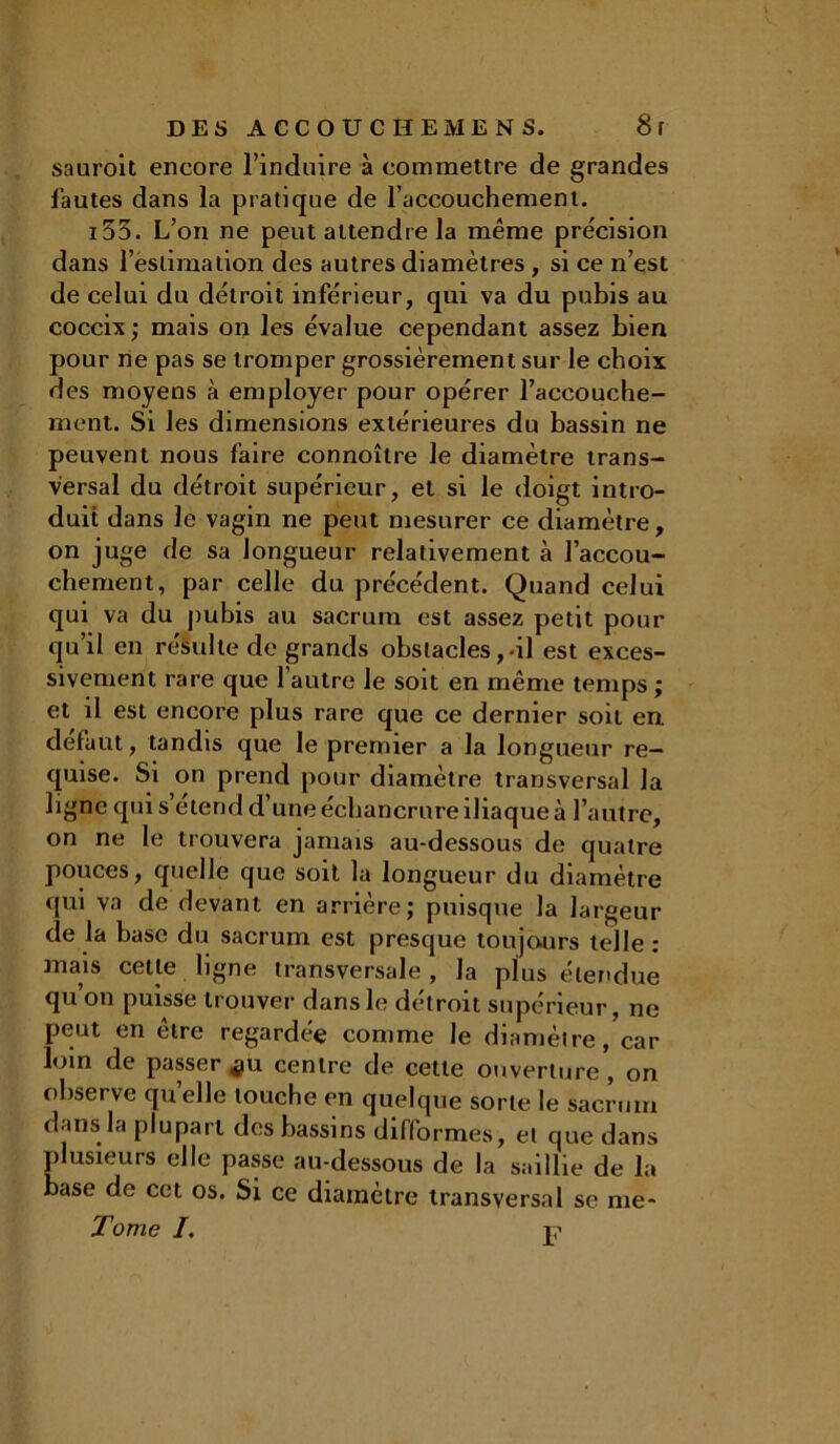 sauroit encore l’induire à commettre de grandes fautes dans la pratique de l’accouchement. i53. L’on ne peut attendre la même précision dans l’estimation des autres diamètres , si ce n’est de celui du détroit inférieur, qui va du pubis au coccix ; mais on les évalue cependant assez bien pour ne pas se tromper grossièrement sur le choix des moyens à employer pour opérer l’accouche- ment. Si les dimensions extérieures du bassin ne peuvent nous faire connoître le diamètre trans- versal du détroit supérieur, et si le doigt intro- duit dans le vagin ne peut mesurer ce diamètre, on juge de sa longueur relativement à l’accou- chement, par celle du précédent. Quand celui qui va du pubis au sacrum est assez petit pour qu’il en résulte de grands obstacles,-il est exces- sivement rare que l’autre le soit en même temps ; et il est encore plus rare que ce dernier soit en defaut, tandis que le premier a la longueur re- quise. Si on prend pour diamètre transversal la ligne qui s etend d’une échancrure iliaque à l’autre, on ne le trouvera jamais au-dessous de quatre pouces, quelle que soit la longueur du diamètre qui va de devant en arrière; puisque la largeur de la base du sacrum est presque toujours telle : mais cette ligne transversale , la plus étendue qu’on puisse trouver dans le détroit supérieur, ne peut en être regardée comme le diamètre, car loin de passer *iu centre de cette ouverture, on observe quelle louche en quelque sorte le sacrum dans la plupart des bassins difformes, et que dans plusieurs elle passe au-dessous de la saillie de la base de cet os. Si ce diamètre transversal se me- Tome /. i?