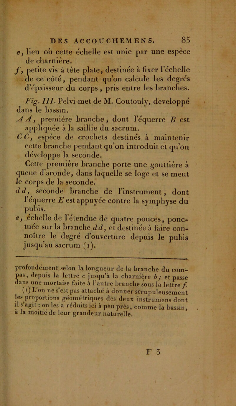 e, lieu où cette échelle est unie par une espèce de charnière. f, petite vis à tête plate, destinée à fixer l’échelle de ce côté, pendant qu’on calcule les degrés d’épaisseur du corps , pris entre les branches. Fig. III. Pelvi-met de M. Coutouly, développé dans le bassin. AA, première branche, dont l’équerre B est appliquée à la saillie du sacrum. CC, espèce de crochets destinés à maintenir celte branche pendant qu’on introduit et qu’on développe la seconde. Cette première branche porte une gouttière à queue d’aronde, dans laquelle se loge et se meut le corps de la seconde. cld, seconde branche de l’instrument, dont l’équerre E est appuyée contre la symphyse du pubis. e, echelle de l’étendue de quatre pouces, ponc- tuée sur la branche dd, et destinée à faire con- noître le degré d’ouverture depuis le pubis jusqu’au sacrum (i). profondément selon la longueur de la branche du com- pas, depuis la lettre e jusqu’à la charnière b; et passe dans une mortaise faite à l’autre branche sous la lettre f. ( 0 L on ne s estpas attache a donuer scrup uleusement ^proportions géométriques des deux instrumens dont il s agit : on les a réduits ici à peu près, comme la bassin, a la moitié de leur grandeur naturelle.