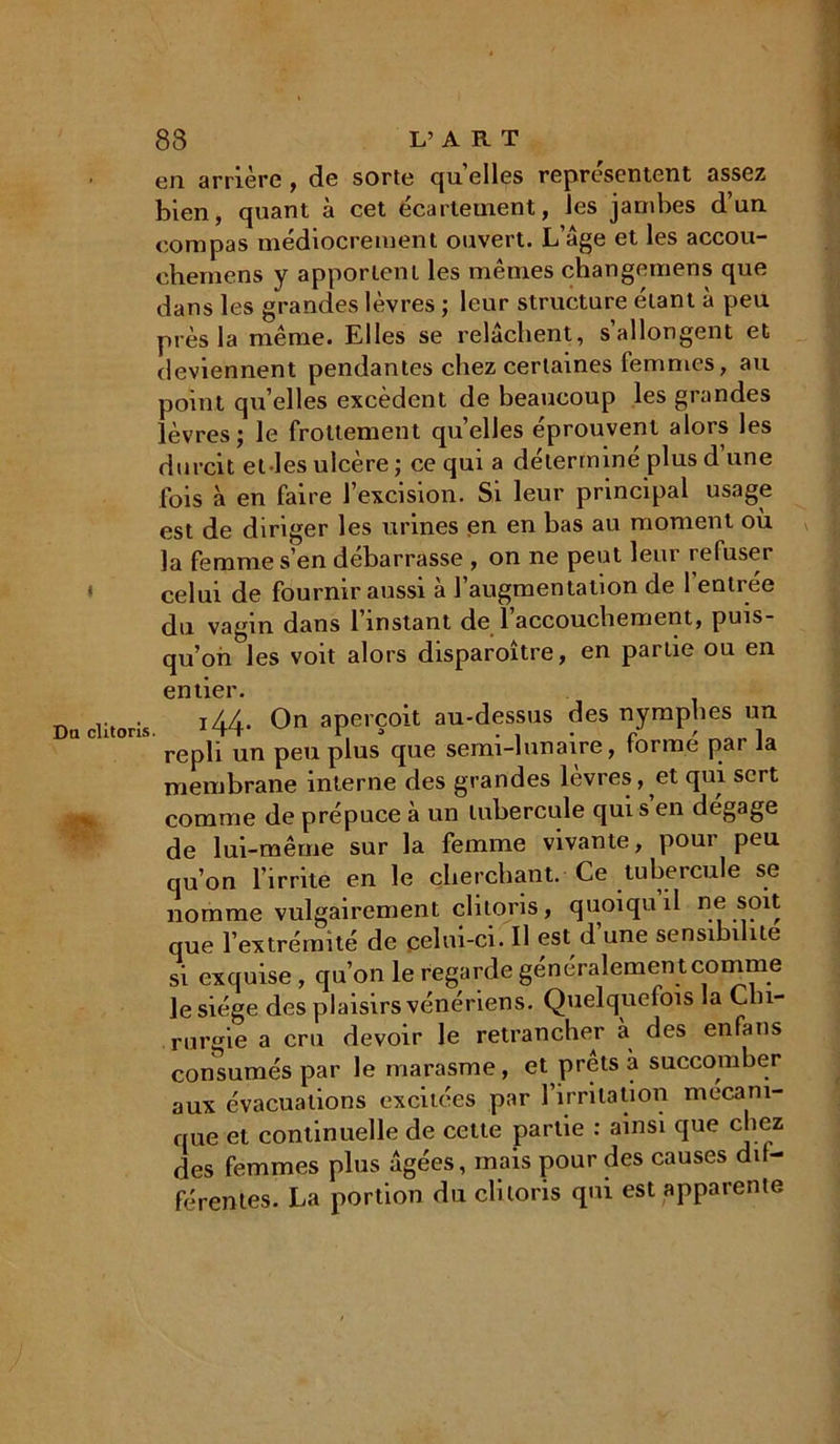 en arrière, de sorte quelles représentent assez bien, quant à cet écartement, les jambes d’un compas médiocrement ouvert. L’âge et les accou- chemens y apportent les mêmes changemens que dans les grandes lèvres ; leur structure étant à peu près la même. Elles se relâchent, s’allongent et deviennent pendantes chez certaines femmes, au point qu’elles excèdent de beaucoup les grandes lèvres; le frottement quelles éprouvent alors les durcit el les ulcère ; ce qui a détermine plus d une fois à en faire l’excision. Si leur principal usage est de diriger les urines en en bas au moment où la femme s’en débarrasse , on ne peut leur refuser celui de fournir aussi à l’augmentation de l’entrée du vagin dans 1 instant de 1 accouchement, puis- qu’on les voit alors disparoître, en partie ou en entier. r. -c i44. On aperçoit au-dessus des nymphes un repli un peu plus que semi-lunaire, forme par la membrane interne des grandes lèvres, et qui sert comme de prépuce à un tubercule qui s’en dégage de lui-même sur la femme vivante, pour peu qu’on l’irrite en le cherchant. Ce tubercule se nomme vulgairement clitoris, quoiquil ne soit que l’extrémité de celui-ci. Il est d’une sensibilité si exquise , qu’on le regarde généralemen t comme le siège des plaisirs vénériens. Quelquefois la Chi- rurgie a cru devoir le retrancher à des enfans consumés par le marasme, et prêts à succomber aux évacuations excitées par l’irritation mécani- que et continuelle de cette partie : ainsi que chez des femmes plus âgées, mais pour des causes dif- férentes. La portion du clitoris qui est apparente