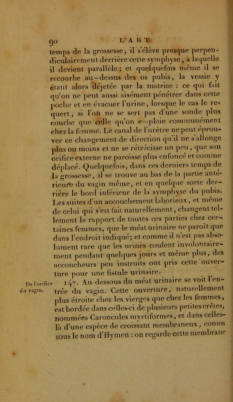 temps de la grossesse, il s’élève presque perpen- diculairement derrière cette symphyse, à laquelle il devient parallèle; et quelquefois même il se recourbe au-dessus des os pubis, la vessie y étant alors déjetée par la matrice : ce qui fait qu’on ne peut aussi aisément pénétrer dans cette poche et en évacuer l’urine, lorsque le cas le re- quert, si l oft ne se sert pas d’une sonde plus courbe que celle qu’on emploie communément chez la femme. Le canal de l’urètre ne peut éprou- ver ce changement de direction qu il ne s allonge plus ou moins et ne se rétrécisse un peu , que son orifice externe ne paroisse plus enfoncé et comme déplacé. Quelquefois, dans ces derniers temps de la grossesse, il se trouve au bas de la pai lie ante- rieure du vagin même, et en quelque sorte der- rière le bord inférieur de la symphyse du pubis. Les suites d’un accouchement laborieux, et même de celui qui s’est fait naturellement, changent tel- lement le rapport de toutes ces parties chez cer-t taines femmes, que le méat urinaire ne paroît que dans l’endroit indiqué; et comme il n est pas abso- lument rare que les urines coulent involontaire- ment pendant quelques jours et même plus, des accoucheurs peu instruits ont pris cette ouvei- ture pour une fistule urinaire. De l’orifice ity. Au-dessous du méat urinaire se voit 1 en- uvagin. tr{;e vagin. Cette ouverture, naturellement plus étroite chez les vierges que chez les femmes, est bordée dans celles-ci de plusieurs petites creies, nommées Caroncules myrliformes, et dans celles- là d’une espèce de croissant membraneux, connu sous le nom d’Hymen : on regarde cette membrane