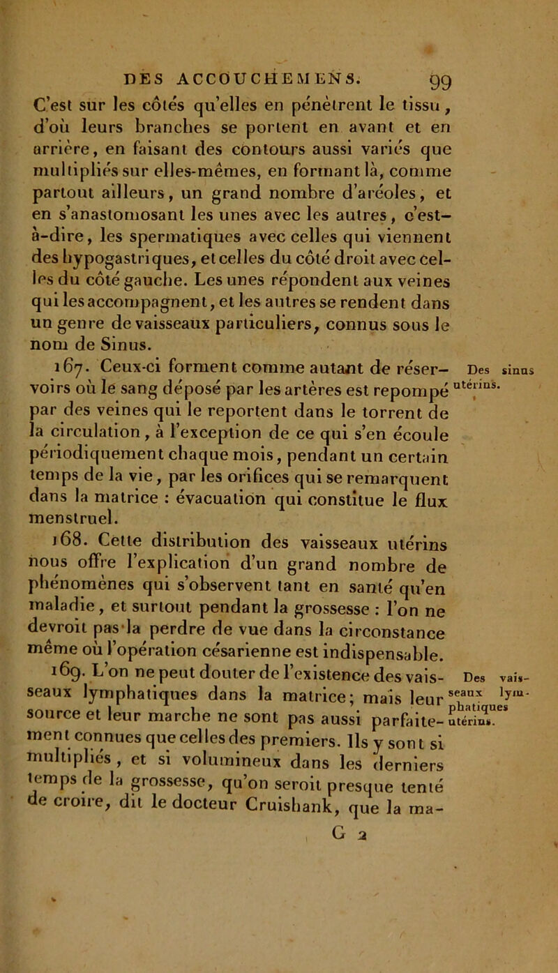 DES A CC OU CH EM EN S. 9g C’est sur les côtés qu’elles en pénètrent le tissu, d’où leurs branches se portent en avant et en arrière, en faisant des contours aussi variés que multipliés sur elles-mêmes, en formant là, comme partout ailleurs, un grand nombre d’aréoles, et en s’anastomosant les unes avec les autres, c’est- à-dire, les spermatiques avec celles qui viennent des hypogastriques, et celles du côté droit avec cel- les du côté gauche. Les unes répondent aux veines qui les accompagnent, et les autres se rendent dans un genre de vaisseaux particuliers, connus sous le nom de Sinus. 167. Ceux-ci forment comme autant de réser- Des sinus voirs où lé sang déposé par les artères est repompé uté“ns- par des veines qui le reportent dans le torrent de la circulation, à l’exception de ce qui s’en écoule périodiquement chaque mois, pendant un certain temps de la vie, par les orifices qui se remarquent dans la matrice : évacuation qui constitue le flux menstruel. 168. Cette distribution des vaisseaux utérins nous offre l’explication d’un grand nombre de phénomènes qui s’observent tant en santé qu’en maladie, et surtout pendant la grossesse : l’on ne devroit pas la perdre de vue dans la circonstance même où l’opération césarienne est indispensable. 169. L’on ne peut douter de l’existence des vais- Des vais- seaux lymphatiques dans la matrice; mais leur Jy,a‘ source et leur marche ne sont pas aussi parfaite- hS** ment connues que celles des premiers. Ils y sont si multipliés , et si volumineux dans les derniers temps de la grossesse, qu’on seroit presque tenté de croire, du le docteur Cruishank, que la ma-