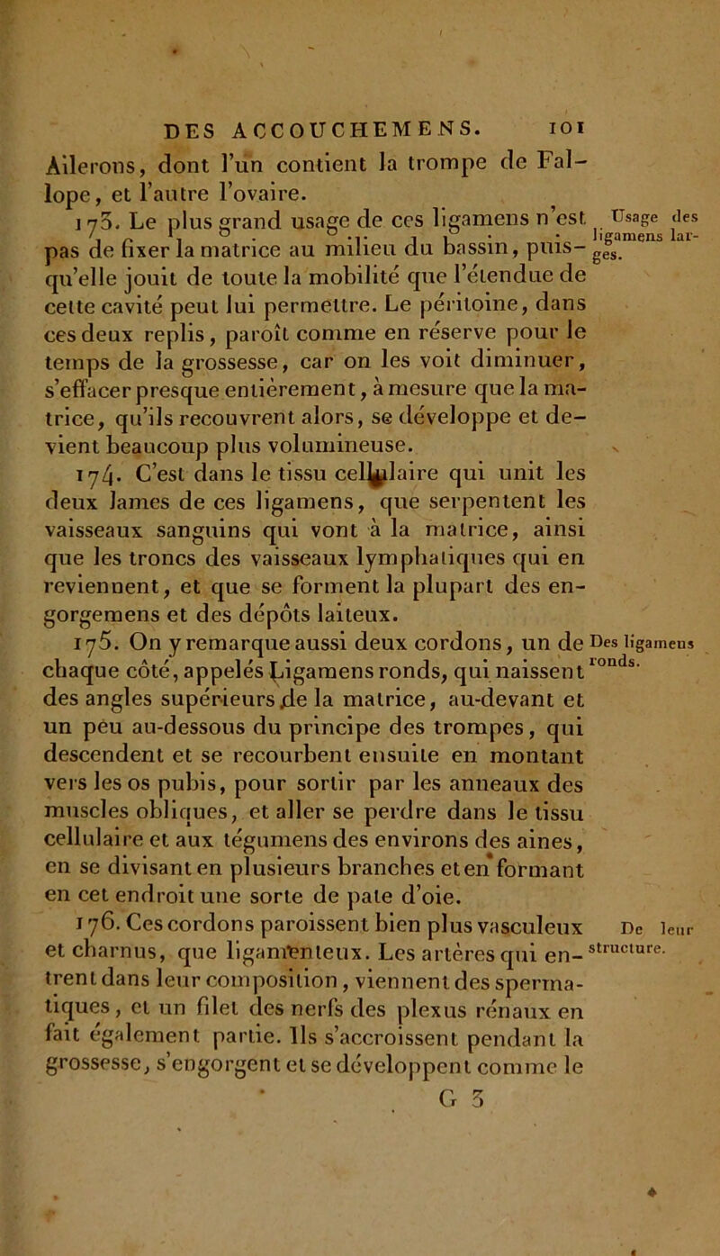 Ailerons, dont l’un contient la trompe de Fal- lope, et l’autre l’ovaire. i y3. Le plus grand usage de ces ligamens n est ^ Usage <ies pas de fixer la matrice au milieu du bassin, puis- g(fsan enb qu’elle jouit de toute la mobilité cpie l’étendue de celte cavité peut lui permettre. Le péritoine, dans ces deux replis, paroît comme en réserve pour le temps de la grossesse, car on les voit diminuer, s’effacer presque entièrement, à mesure que la ma- trice, qu’ils recouvrent alors, se développe et de- vient beaucoup plus volumineuse. 174. C’est dans le tissu cellulaire qui unit les deux lames de ces ligamens, que serpentent les vaisseaux sanguins qui vont à la matrice, ainsi que les troncs des vaisseaux lymphatiques qui en reviennent, et que se forment la plupart des en- gorgemens et des dépôts laiteux. ij5. On y remarque aussi deux cordons, un de Des ligameus chaque côté, appelés Jûgamens ronds, qui naissentlonds' des angles supérieursjde la matrice, au-devant et un peu au-dessous du principe des trompes, qui descendent et se recourbent ensuite en montant vers les os pubis, pour sortir par les anneaux des muscles obliques, et aller se perdre dans le tissu cellulaire et aux tégumens des environs des aines, en se divisant en plusieurs branches cten formant en cet endroit une sorte de pale d’oie. 176. Ces cordons paroissent bien plus vasculeux De leur et charnus, que ligamenteux. Les artères qui en-struclure- trent dans leur composition, viennent des sperma- tiques, et un filet des nerfs des plexus rénaux en fait egalement partie. Ils s’accroissent pendant la grossesse, s’engorgent et se développent comme le