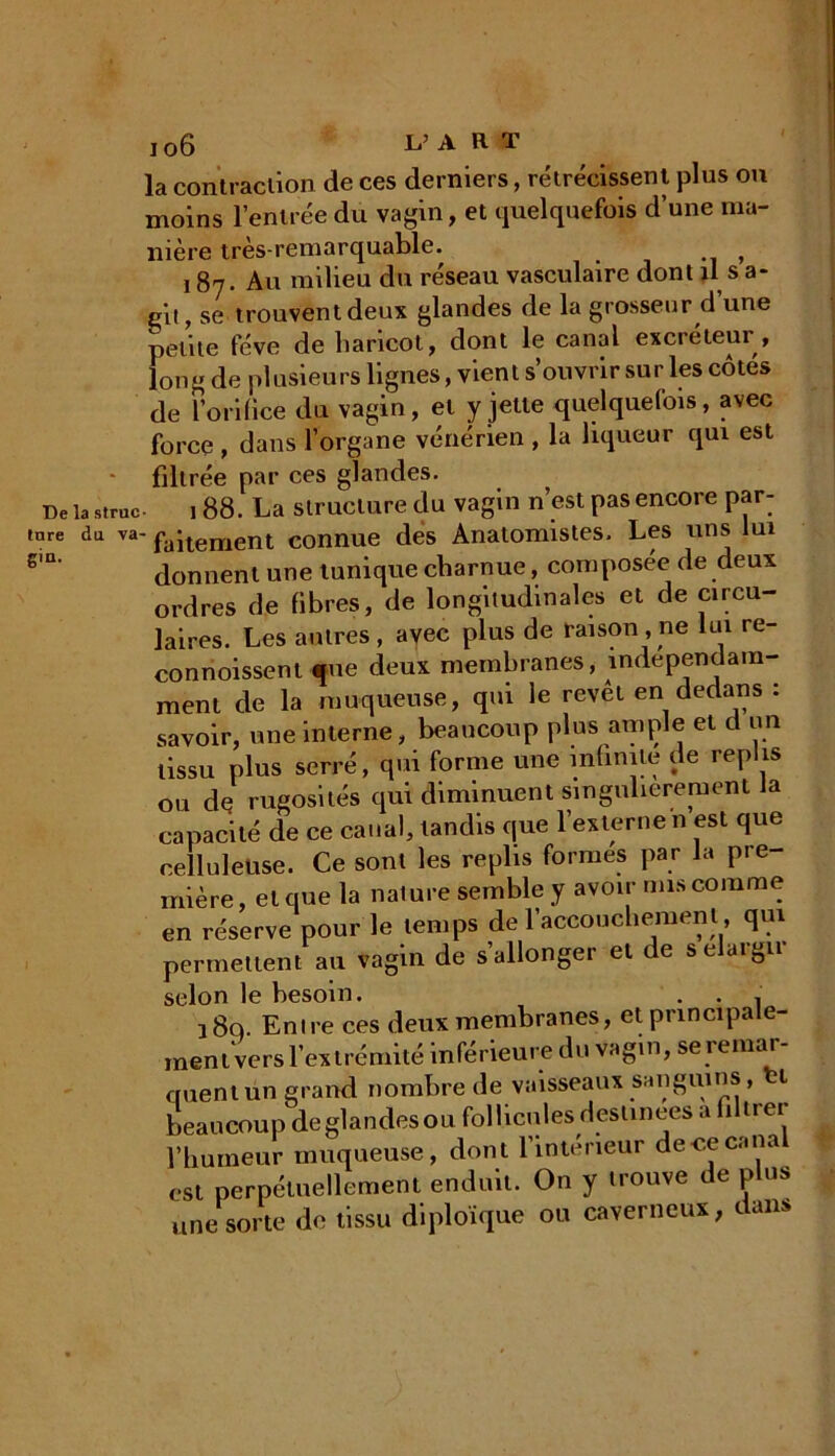 De la struc tare du va- gin. jo6 L’A h T la contraction de ces derniers, rétrécissent plus ou moins l’entrée du vagin, et quelquefois d’une ma- nière très-remarquable. _ , 187. Au milieu du réseau vasculaire dont il s a- git, se trouventdeux glandes de la grosseur d une petite fève de haricot, dont le canal excréteui , long de plusieurs lignes, vient s’ouvrir sur les côtés de l'orifice du vagin, et y jette quelquefois, avec force , dans l’organe vénérien , la liqueur qui est filtrée par ces glandes. 188. La structure du vagin n’est pas encore par- faitement connue des Anatomistes. Les uns lui donnent une tunique charnue, composée de deux ordres de fibres, de longitudinales et de circu- laires. Les autres, avec plus de raison, ne lui re- connoissent «ne deux membranes, indépendam- ment de la muqueuse, qui le revêt en dedans : savoir, une interne, beaucoup plus ample et d un tissu plus serré, qui forme une infinité de replis ou de rugosités qui diminuent singulièrement la capacité de ce canal, tandis que l’externe n est que celluleuse. Ce sont les replis formes par la pre- mière, et que la nature semble y avoir mis comme en réserve pour le temps de l’accouchement, qui permettent au vagin de s’allonger et de s élargir selon le besoin. . . . 38q. Entre ces deux membranes, et principale- ment vers l’extrémité inférieure du vagin, seremar cruent un grand nombre de vaisseaux sanguins, 1 beaucoup de glandes ou follicules destinées a filtrer l’humeur muqueuse, dont l’inteneur de ce canal est perpétuellement enduit. On y trouve de plus une sorte de tissu diploïque ou caverneux, dans
