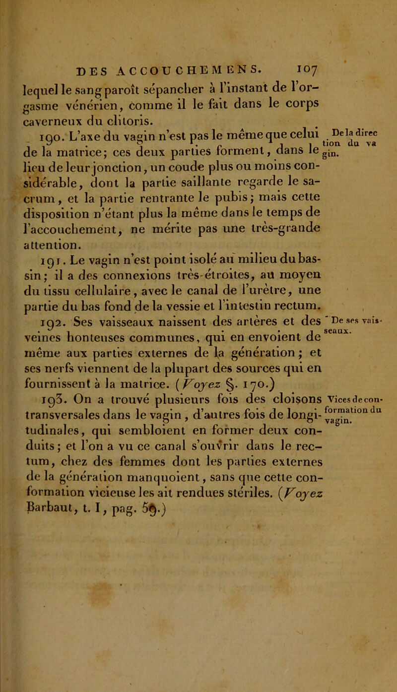 lequel le sangparoît sépancher à l’instant de 1 or- gasme vénérien, comme il le fait dans le corps caverneux du clitoris. 100. L’axe du vaein n’est pas le même que celui . Delà direc de la matrice; ces deux parties forment, dans Iegini lieu de leur jonction, un coude plus ou moins con- sidérable, dont la partie saillante regarde le sa- crum , et la partie rentrante le pubis ; mais cette disposition n’étant plus la même dans le temps de l’accouchement, ne mérite pas une très-grande attention. 191. Le vagin n’est point isolé au milieu du bas- sin; il a des connexions très-étroites, au moyen du tissu cellulaire, avec le canal de l’urètre, une partie du bas fond de la vessie et l’intestin rectum. 102. Ses vaisseaux naissent des artères et des ' De ses vais- • *7 1 • • j seaux. veines honteuses communes, qui en envoient de même aux parties externes de fa génération ; et ses nerfs viennent de la plupart des sources qui en fournissent à la matrice. (Voyez §. 170.) 193. On a trouvé plusieurs fois des cloisons vicesdecon- transversales dans le vagin , d’autres fois de longi- ^°a,„^tl0adu tudinales, qui sembloient en former deux con- duits; et l’on a vu ce canal s’ouvrir dans le rec- tum, chez des femmes dont les parties externes de la génération manquoient, sans que cette con- formation vicieuse les ait rendues stériles. (Voyez fytrbaut, t. I, pag. 5§.)