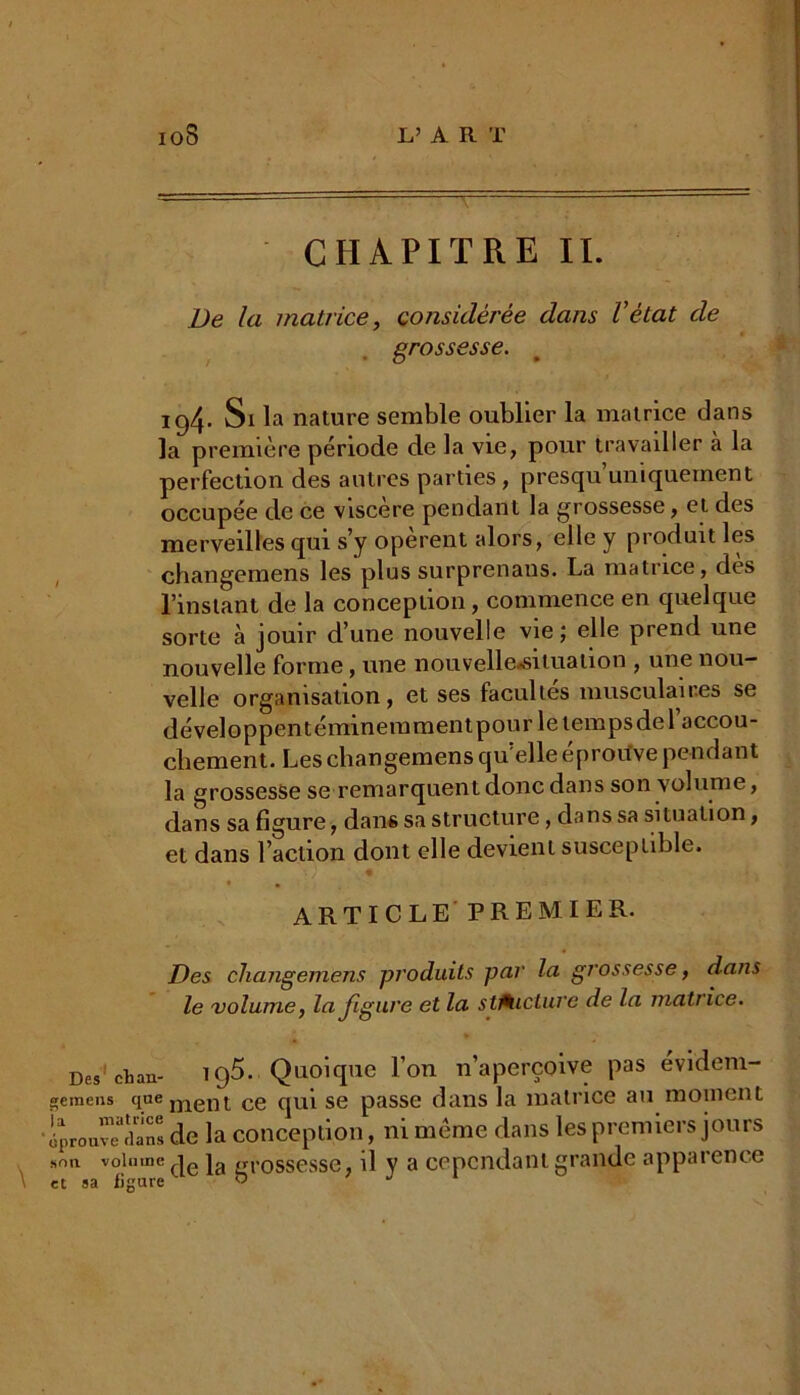 L’AR T 10S CHAPITRE IL De la matrice, considérée dans l’état de grossesse. 194. Si la nature semble oublier la matrice dans la première période de la vie, pour travailler à la perfection des autres parties, presqu’uniquement occupée de ce viscere pendant la grossesse, et des merveilles qui s’y opèrent alors, elle y produit les changemens les plus surprenaus. La matrice, des l’instant de la conception, commence en quelque sorte à jouir d’une nouvelle vie; elle prend une nouvelle forme, une nouvelle,^ tua lion , une nou- velle organisation, et ses facultés musculaires se développentéminemmentpour le temps del’accou- cliement. Les changemens qu elle éprouve pendant la grossesse se remarquent donc dans son volume, dans sa figure, dans sa structure, dans sa situation, et dans l’action dont elle devient susceptible. « • ARTICLE PREMIER. Des changemens produits par la grossesse, dans le volume, la figure et la stAicture de la matrice. Des1 et an- T C)5. Quoique l’on n’aperçoive pas évidem- siemens qnement ce qui se passe dans la matrice au moment ■ éprouve* dans de la conception, ni meme dans les premiers jours son volume |e ja grossesse, il y a cependant grande apparence et sa ligure «