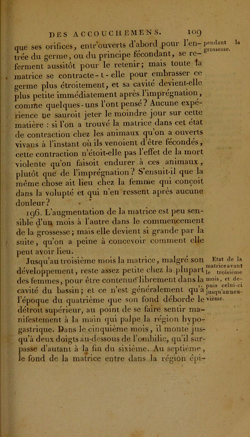 la que ses orifices, entrouverts d’abord pour l’en-P trée du germe, ou du principe fécondant, se re ferment aussitôt pour le retenir; mais toute la matrice se contracte-t - elle pour embrasser ce germe plus étroitement, et sa cavité devient-elle plus petite immédiatement après l’imprégnation, comme quelques-uns l’ont pense? Aucune expé- rience ne sauroit jeter le moindre jour sur cette matière si l’on a trouve la matrice dans cet état de contraction chez les animaux cju on a ouverts vivans à l’instant ou ils venoient d etre fécondés, cette contraction n’eloit-elle pas 1 effet de la mort violente qu’on faisoit endurer à ces animaux, plutôt que de l’imprégnation ? S’ensuit-il que la même chose ait lieu chez la femme qui conçoit dans la volupté et qui n’en ressent après aucune douleur? • 196. L’augmentation de la matrice est peu sen- sible d’un mois à l’autre dans le commencement de la grossesse ; mais elle devient si grande par la suite, qu’on a peine à concevoir comment elle peut avoir lieu. Jusqu’au troisième mois la matrice, malgré son Etat de la. a -111. matrice avant développement, reste assez petite cliez Ja plupartle troisj£me des femmes, pour être contenucf librement dans la mois, et de- , /ri ^ j v pais celui-ci cavité du bassin; et ce n est généralement qu ® jusqu’auneu- l’époque du quatrième que son fond débordé le ’vième. détroit supérieur, au point de se faire sentir ma- nifestement à la main qui palpe la région hypo- gastrique. Dans le cinquième mois, il monte jus- qu’à deux doigts au-dessous de l’ombilic, qu’il sur- passe d’autant à la fin du sixième. Au septième, le fond de la matrice entre dans la région épi-