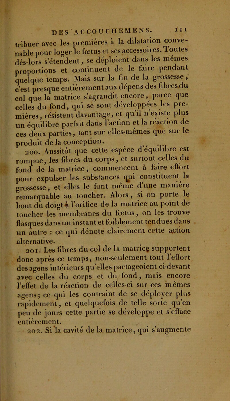 tribuer avec les premières à la dilatation conve- nable pour loger le fœtus et ses accessoires. Toutes dès-lors s’étendent * se déploient dans les mêmes proportions et continuent de le faire pendant quelque temps. Mais sur la fin de la grossesse, c’est presque entièrement aux dépens des fibres.du col que la matrice s’agrandit encore, parce que celles du fond, qui se sont développées les pre- mières, résistent davantage, et qu’il n’existe plus un équilibre parfait dans 1 action et la réaction de ces deux parties, tant sur elles-mêmes que sur le produit de la conception. ^ 200. Aussitôt que celte espèce d’équdibre est rompue, les fibres du corps, et surtout celles du fond de la matrice, commencent à faire effort pour expulser les substances qui constituent la grossesse, et elles le font même d’une manière remarquable au toucher. Alors , si on porte le bout du doigt fi l'orifice de la matrice au point de toucher les membranes du fœtus, on les trouve flasques dans un instant et faiblement tendues dans un autre : ce qui dénoté clairement cette a.ction alternative. 201. Les fibres du col de la matrice supportent donc après ce temps, non-seulement tout 1 effort des agens intérieurs qu’elles parlageoient ci-devant avec celles du corps et du fond, mais encore l’effet de la réaction de celles-ci sur ces mêmes agens; ce qui les contraint de se déployer plus rapidement, et quelquefois de telle sorte qu’en peu de jours celte partie se développe et s’efface entièrement. 202. Si la cavité de la matrice, qui s’augmente