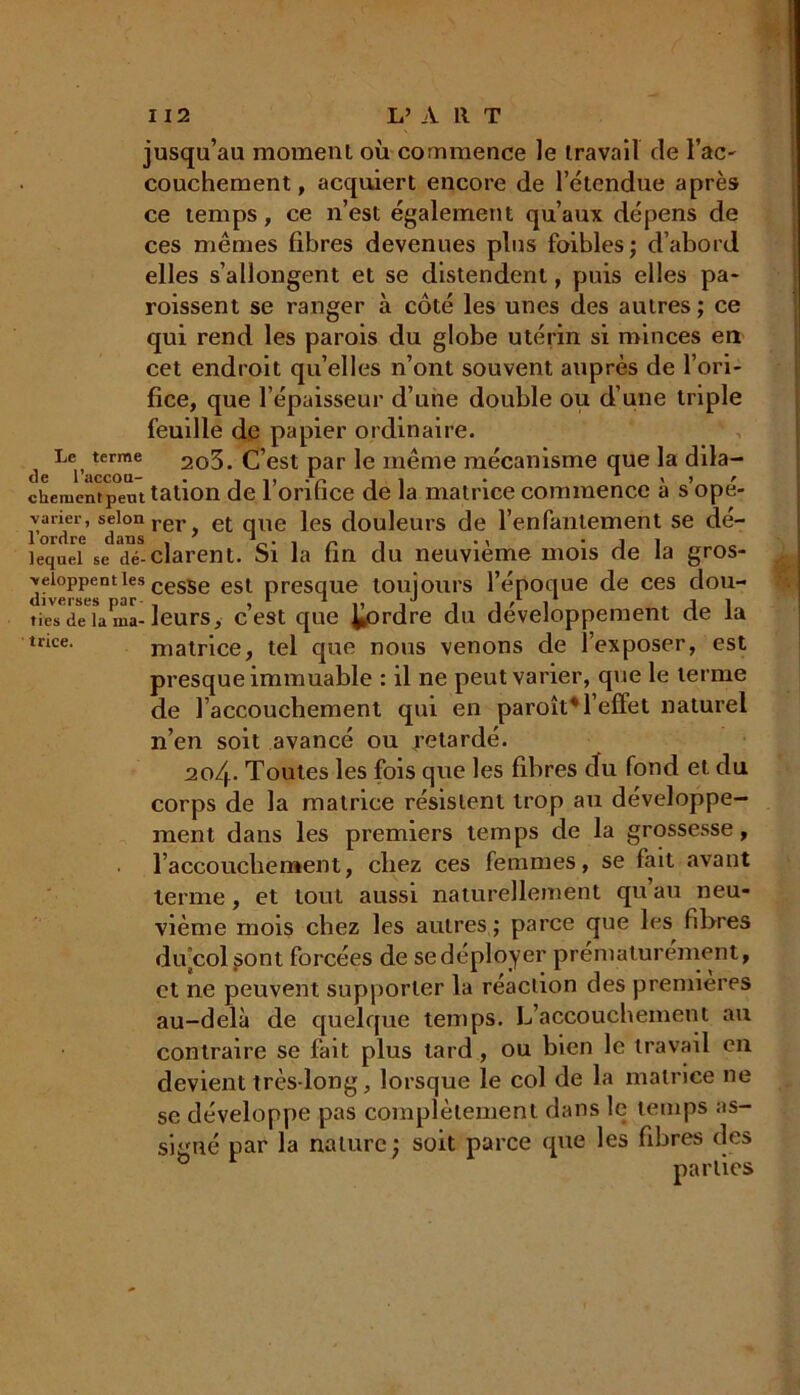 jusqu’au moment où commence le travail de l'ac- couchement, acquiert encore de l'étendue après ce temps, ce n’est également qu’aux dépens de ces mêmes fibres devenues pins foibles; d’abord elles s’allongent et se distendent, puis elles pa- roissent se ranger à côté les unes des autres ; ce qui rend les parois du globe utérin si minces en cet endroit qu’elles n’ont souvent auprès de l’ori- fice, que l’épaisseur d’une double ou d’une triple feuille de papier ordinaire. Le terme 2o3. C’est par le même mécanisme que la dila- de 1 accou- . , ,, . . . > , r ckernentpemtation de 1 orifice de la matrice commence a s ope- vaner, selon rer e(- qUe }es douleurs de l’enfantement se dé- 1 ordre dans . 7 1 . , n -, . , ’il lequel se déclarent. Si la fin du neuvième mois de la gros- Yeioppenties cesSe est pre§qUe toujours l’époque de ces dou- tie'Tde'L ma-leurs, c’est que ^ordre du développement de la tncc. matrice, tel que nous venons de l’exposer, est presque immuable : il ne peut varier, que le terme de l’accouchement qui en paroît*l’effet naturel n’en soit avancé ou retardé. 20/p Toutes les fois que les fibres du fond et du corps de la matrice résistent trop au développe- ment dans les premiers temps de la grossesse, l’accouchement, chez ces femmes, se fait avant terme, et tout aussi naturellement qu’au neu- vième mois chez les autres,; parce que les fibres du’colsont forcées de se déployer prématurément, et ne peuvent supporter la réaction des premières au-delà de quelque temps. L’accouchement au contraire se fait plus tard, ou bien le travail en devient très-long, lorsque le col de la matrice ne se développe pas complètement dans le temps as- signé par la nature; soit parce que les fibres des parties