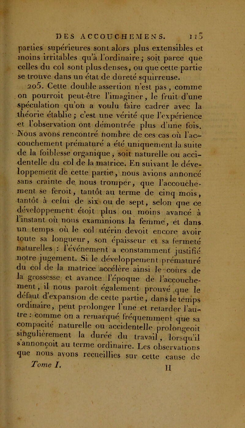 parties supérieures sont alors plus extensibles et moins irritables qu’à l’ordinaire,* soit parce que celles du col sont plus denses, ou que cette partie se trouve dans un étal de dureté squirreuse. 205. Cette double assertion n’est pas, comme on pourroit peut-être l’imaginer, le fruit d’une spéculation qu’on a voulu faire cadrer avec la theone établie ; c’est une vérité que l’expérience et l’observation ont démontrée plus d’une fois. Nous avons rencontré nombre de ces cas où l’ac- couchement prématuré a été uniquement la suite de la foi blesse organique, soit naturelle ou acci- dentelle du col de la matrice. En suivant le déve- loppement de cette partie, nous avions annoncé sans crainte de nous tromper, que l’accouche- ment se feroit, tantôt au terme de cinq mtiis, tantôt à celui de six ou de sept, selon que ce développement étoit plus ou moins avancé à l’instant où nous examinions la femme, et dans un temps où le col utérin devoit encore avoir toute sa longueur, son épaisseur et sa fermeté naturelles : l’événement a constamment justifié notre jugement. Si le développement prématuré du col de la matrice accélère ainsi le cours de la grossesse et avance l’époque de J'accouche- ment , il nous paroît également prouvé que le défaut d expansion de cette partie, dans le temps ordinaire, peut prolonger l’une et retarder l’au- tre : comme on a remarqué fréquemment que sa compacité naturelle ou accidentelle prolongeoit sihgubèrement la durée du travail, lorsqu’il s annonçoit au terme ordinaire. Les observations que nous avons recueillies sur celle cause de Tome I. u