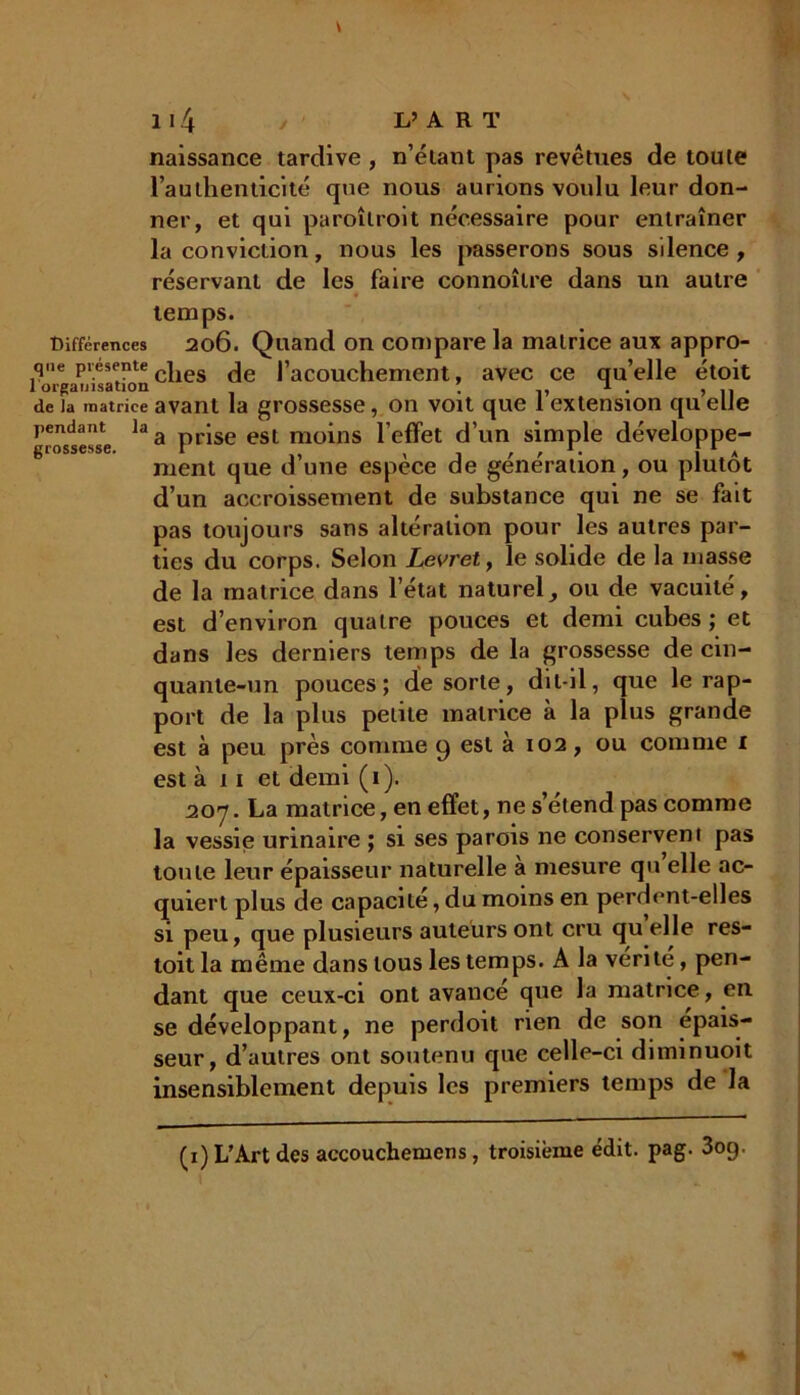 naissance tardive , n’élant pas revêtues de toute l’authenticité qtie nous aurions voulu leur don- ner, et qui paroîtroit nécessaire pour entraîner la conviction, nous les passerons sous silence , réservant de les faire connoîlre dans un autre temps. Différences 206. Quand on compare la matrice aux appro- qne présenté | de |’aC0uchement, avec ce qu’elle étoit de la matrice avant la grossesse, on voit que 1 extension qu elle pendant la a jse esl moins l’effet d’un simple développe- ment que d une espece de génération, ou plutôt d’un accroissement de substance qui ne se fait pas toujours sans altération pour les autres par- ties du corps. Selon Levret, le solide de la masse de la matrice dans l’état naturel, ou de vacuité, est d’environ quatre pouces et demi cubes ; et dans les derniers temps de la grossesse de cin- quante-un pouces; de sorte, dit-il, que le rap- port de la plus petite matrice à la plus grande est à peu près comme 9 est à 102, ou comme 1 est à 11 et demi (1). 20’j. La matrice, en effet, ne s’étend pas comme la vessie urinaire ; si ses parois ne conservent pas toute leur épaisseur naturelle a mesure qu elle ac- quiert plus de capacité, du moins en perdent-elles si peu, que plusieurs auteurs ont cru qu elle res- toit la même dans tous les temps. A la vérité, pen- dant que ceux-ci ont avance que la matrice, en se développant, ne perdoit rien de son épais- seur, d’autres ont soutenu que celle-ci diminuoit insensiblement depuis les premiers temps de la (x) L’Art des accouchemens , troisième édit. pag. 3og.