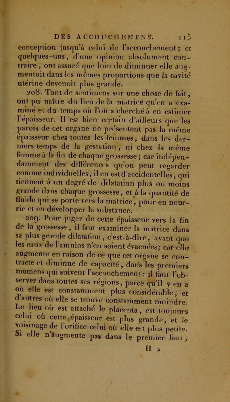 . DES ACCOUCHE MENS. Ii5 conception jusqu’à celui de l’accouchement ; et quelques-uns, d’une opinion absolument con- traire , ont assuré que loin de diminuer elle aug- mentoitdans les mêmes proportions que la cavité utérine devenoit plus grande. 208. Tant de sentimens sur une chose de fait, ont pu naître du lieu de la matrice qu’en a exa- miné et du temps où l’on a cherché à en estimer l’épaisseur. Il est bien certain d’ailleurs que les parois de cet organe ne présentent pas la même épaisseur chez toutes les femmes, dans les der- niers temps de la gestation, ni chez la même femme à la fin de chaque grossesse; car indépen- damment des différences qu’on peut regarder comme individuelles, il en est d’accidentelles, qui tiennent à un degré de dilatation plus ou moins grande dans chaque grossesse, et à la quantité de fluide qui se porte vers la matrice* pour en nour- rir et en développer la substance. 2°9 P°ur juger de cette épaisseur vers la fin de la grossesse, il faut examiner la matrice dans sa plus grande dilatation, c’est-à-dire, avant que les eaux de l’amnios n’en soient évacuées; car elle ' augmente en raison de ce que cet organe se con- tracte et diminue de capacité, dans les premiers mornens qui suivent l’accouchement : il faut l’ob- server dans toutes ses régions, parce qu’il y en a où elle est constamment plus considérable, et d autres où elle se trouve constamment moindre. Le lieu où est attaché le placenta, est toujours celui ou cette,épaisseur est plus grande, et le voisinage de l’orifice celui où elle eM plus petite. bl ei,e n augmente pas dans le premier lieu,