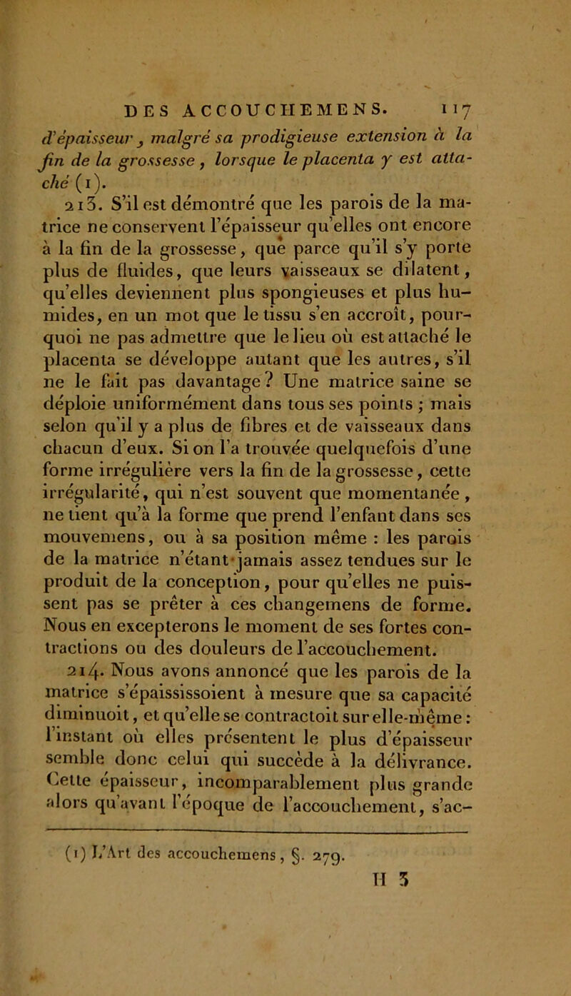 d’épaisseur _, malgré sa prodigieuse extension à la jin de la grossesse , lorsque le placenta y est atta- ché (1). 2i5. S’il est démontré que les parois de la ma- trice ne conservent l’épaisseur qu elles ont encore à la fin de la grossesse, que parce qu’il s’y porte plus de fluides, que leurs vaisseaux se dilatent, qu’elles deviennent pins spongieuses et plus hu- mides, en un mot que le tissu s’en accroît, pour- quoi 11e pas admettre que le lieu où est attaché le placenta se développe autant que les autres, s’il 11e le fait pas davantage ? Une matrice saine se déploie uniformément dans tous ses points ; mais selon qu’il y a plus de fibres et de vaisseaux dans chacun d’eux. Si on l’a trouvée quelquefois d’une forme irrégulière vers la fin de la grossesse, cette irrégularité, qui n’est souvent que momentanée , ne tient qu’à la forme que prend l’enfant dans ses mouvemens, ou à sa position même : les parois de la matrice n’étant-jamais assez tendues sur le produit de la conception, pour qu’elles ne puis- sent pas se prêter à ces cliangemens de forme. Nous en excepterons le moment de ses fortes con- tractions ou des douleurs de l’accouchement. 214- Nous avons annoncé que les parois de la matrice s’épaississoient à mesure que sa capacité diminuoit, et qu’elle se contracloit sur elle-même : l’instant où elles présentent le plus d’épaisseur semble donc celui qui succède à la délivrance. Uetle épaisseur, incomparablement plus grande alors qu avant l époque de l’accouchement, s’ac- II 3 (1) I/Art des accouchemens, §. 279.