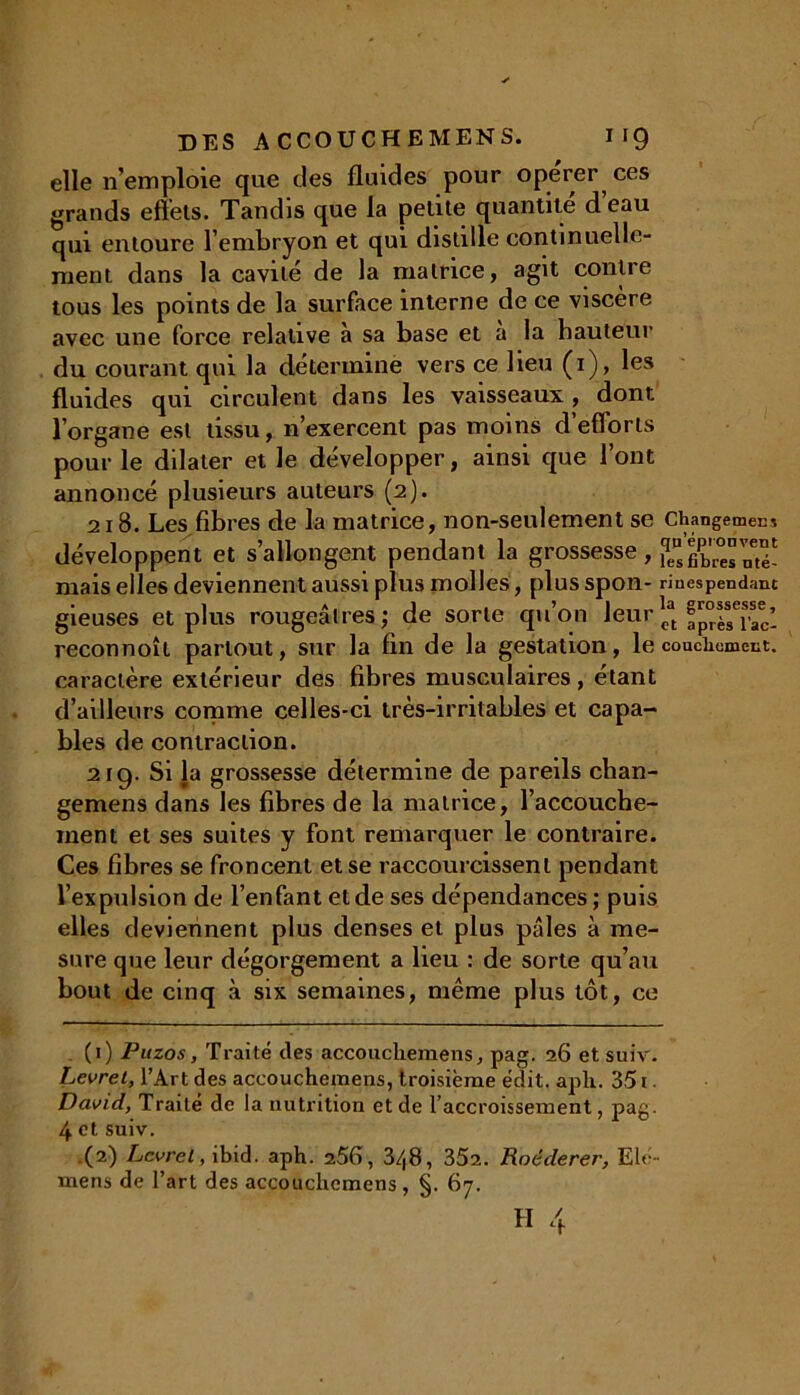 elle n’emploie que des fluides pour operer ces grands effets. Tandis que la petite quantité deau qui entoure l’embryon et qui distille continuelle- ment dans la cavité de la matrice, agit contre tous les points de la surface interne de ce viscère avec une force relative à sa base et a la hauteur du courant qui la détermine vers ce lieu (i), les fluides qui circulent dans les vaisseaux , dont l’organe est tissu, n’exercent pas moins d’efforts pour le dilater et le développer, ainsi que l’ont annoncé plusieurs auteurs (2). 21 B. Les fibres de la matrice, non-seulement se Cbangemecs développent et s’allongent pendant la grossesse, ^gbres mé- mais elles deviennent aussi plus molles, plus spon- rinespendanc gieuses et plus rougeâtres; de sorte qu’on leur^ 4^’ reconnoît partout, sur la fin de la gestation, le couciiumeut. caractère extérieur des fibres musculaires, étant d’ailleurs comme celles-ci très-irritables et capa- bles de contraction. 21 g. Si la grossesse détermine de pareils chan- gemens dans les fibres de la matrice, l’accouche- ment et ses suites y font remarquer le contraire. Ces fibres se froncent et se raccourcissent pendant l’expulsion de l’enfant et de ses dépendances; puis elles deviennent plus denses et plus pâles à me- sure que leur dégorgement a lieu : de sorte qu’au bout de cinq à six semaines, même plus tôt, ce (1) Puzos, Traité des accouchemens, pag. 26 et suiv. Levret, l’Art des accouchemens, troisième édit. apli. 351 David, Traité de la nutrition et de l accroissement, pag. 4 et suiv. .(2) Levret, ibid. aph. 256, 3/(8, 352. Roéderer, Elé- mens de l’art des accouchemens, §. 67.