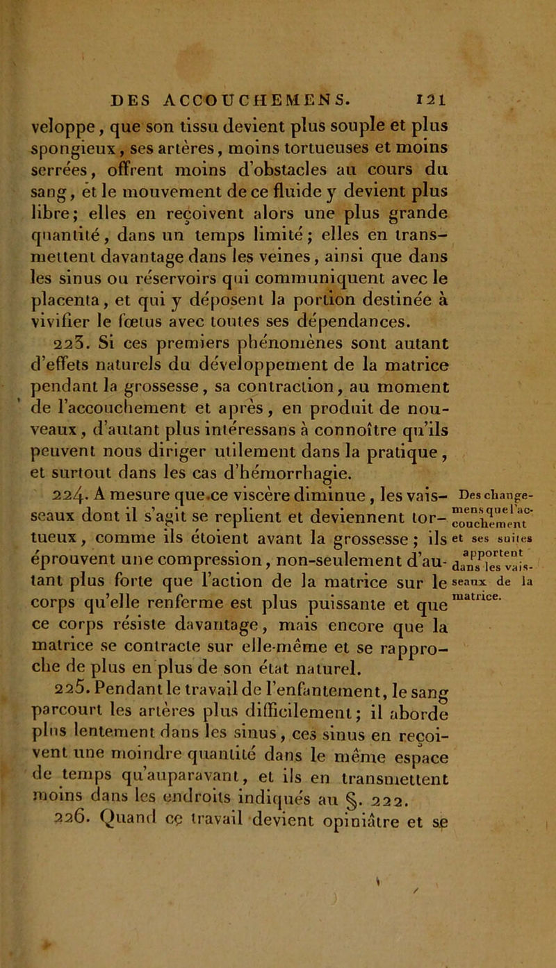 veloppe, que son tissu devient plus souple et plus spongieux, ses artères, moins tortueuses et moins serrées, offrent moins d’obstacles au cours du sang, et le mouvement de ce fluide y devient plus libre; elles en reçoivent alors une plus grande quantité, dans un temps limité; elles en trans- mettent davantage dans les veines, ainsi que dans les sinus ou réservoirs qui communiquent avec le placenta, et qui y déposent la portion destinée à vivifier le fœtus avec toutes ses dépendances. 22 3. Si ces premiers phénomènes sont autant d’effets naturels du développement de la matrice pendant la grossesse, sa contraction, au moment de l’accouchement et après, en produit de nou- veaux , d’autant plus intéressans à connoître qu’ils peuvent nous diriger utilement dans la pratique , et surtout dans les cas d’hémorrhagie. 224. A mesure que.ce viscère diminue , les vais- Des change- seaux dont il s’agit se replient et deviennent lor- tueux, comme ils étoient avant la grossesse; ils et ses suites éprouvent une compression, non-seulement d’au- dan^ks dis- tant plus forte que l’action de la matrice sur le seaux de la corps quelle renferme est plus puissante et quematwce' ce corps résiste davantage, mais encore que la matrice se contracte sur elle-même et se rappro- che de plus en plus de son état naturel. 225. Pendant le travail de l’enfantement, le sang parcourt les artères plus difficilement; il aborde plus lentement dans les sinus, ces sinus en reçoi- vent une moindre quantité dans le même espace de temps qu’auparavant, et ils en transmettent moins dans les endroits indiqués au §. 222. 226. Quand cç travail devient opiniâtre et se