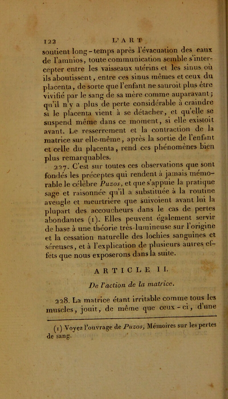 soudent long - temps après l'évacuation des eaux de l’amnios, toute communication semble s’inter- cepter entre les vaisseaux utérins et les sinus où ils aboutissent, entre ces sinus mêmes et ceux du placenta, de sorte que l’enfant ne sauroit plus être vivifié par le sang de sa mère comme auparavant; qu’il n’y a plus de perle considérable à craindre si le placenta vient à se détacher, et quelle se suspend même dans ce moment, si elle existoit avant. Le resserrement et la contraction, de la matrice sur elle-meme, apres la sortie de 1 enfant et celle du placenta, rend ces phénomènes bien plus remarquables. 227. C’est sur toutes ces observations que sont fondés les préceptes qui rendent à jamais mémo- rable le célèbre Puzos, et que s’appuie la pratique sage et raisonnée qu’il a substituée à la routine aveugle et meurtrière que suivoient avant lui la plupart des accoucheurs dans le cas de perles abondantes (1). Elles peuvent également servir de base à une théorie très-lumineuse sur l’origine et la cessation naturelle des lochies sanguines et séreuses, et à l’explication de plusieurs aunes ef- fets que nous exposerons dans la suite. ARTICLE II. De Vaction de Ici matrice. 228. La matrice étant irritable comme tous les muscles, jouit, de même que ceux-ci, dune ([) Voyez l’ouvrage de Puzos, Mémoires sur les peites de sang.