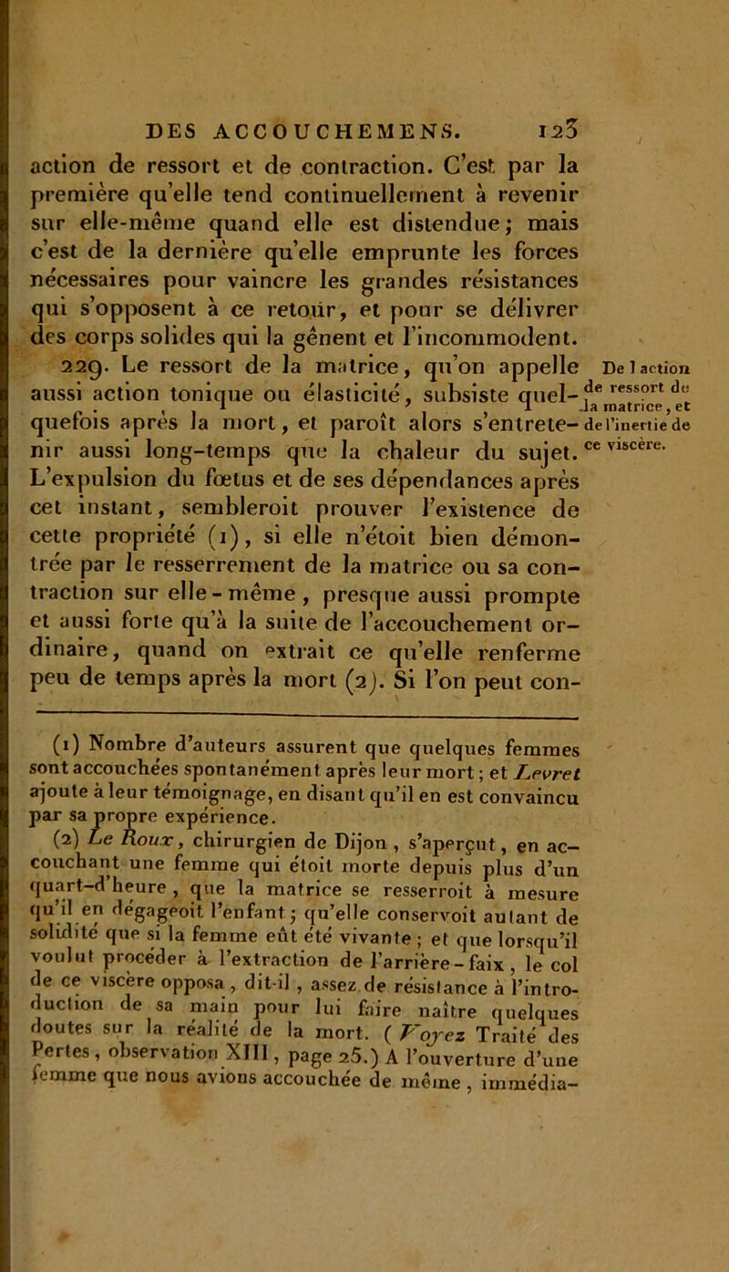 action de ressort et de contraction. C’est par la première qu’elle tend continuellement à revenir sur elle-même quand elle est distendue ; mais c’est de la dernière qu’elle emprunte les forces nécessaires pour vaincre les grandes résistances qui s’opposent à ce retour, et pour se délivrer des corps solides qui la gênent et l’incommodent. 22g. Le ressort de la matrice, qu’on appelle Del action aussi action tonique ou élasticité, subsiste cruel-ressort quefois après la mort, et paroît alors s’entrete-det’inertie’de nir aussi long-temps que la chaleur du sujet.ce vlscere- L’expulsion du fœtus et de ses dépendances après cet instant, semblerait prouver l’existence de cette propriété (1), si elle n’étoit bien démon- trée par le resserrement de la matrice ou sa con- traction sur elle - même , presque aussi prompte et aussi forte qu’à la suite de l’accouchement or- dinaire, quand on extrait ce quelle renferme peu de temps après la mort (2). Si l’on peut con- (1) Nombre d’auteurs assurent que quelques femmes sont accouchées spontanément après leur mort; et Levret ajoute à leur témoignage, en disant qu’il en est convaincu par sa propre expérience. (2) Le Roux, chirurgien de Dijon , s’aperçut, en ac- couchant une femme qui étoit morte depuis plus d’un quart-d heure , que la matrice se resserroit à mesure qu’il en dégageoit l’enfant -, qu’elle conservoit autant de solidité que si la femme eût été vivante ; et que lorsqu’il voulut procéder à l’extraction de l’arrière-faix , le col de ce viscère opposa , dit-il , assez de résistance à l’intro- duction de sa main pour lui faire naître quelques doutes sur la réalité de la mort. ( Voyez Traité des ertes , obser\ation XIII, page 25.) A l’ouverture d’une lemme que nous avions accouchée de même , immédia—