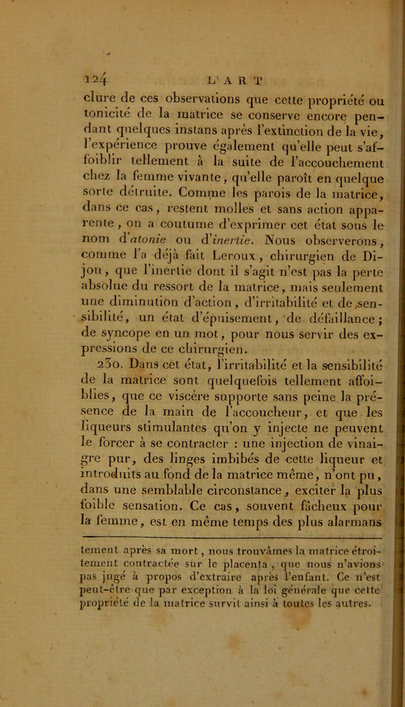 dure de ces observations que celle propriété ou tonicité de la matrice se conserve encore pen- dant quelques inslans après l'extinction de la vie, 1 expérience prouve également qu’elle peut s’af- foiblir tellement à la suite de l'accouchement chez la femme vivante, qu’elle paroît en quelque sorte détruite. Comme les parois de la matrice, dans ce cas, restent molles et sans action appa- rente , on a coutume d’exprimer cet état sous le nom d atonie ou d inertie. Nous observerons, comme l’a déjà fait Leroux, chirurgien de Di- jon , que l’inertie dont il s’agit n’est pas la perte absolue du ressort de la matrice, mais seulement une diminution d’action, d’irritabilité et de .sen- sibilité, un étal d’épuisement, de défaillance; de syncope en un mot, pour nous servir des ex- pressions de ce chirurgien. 25o. Dans cet état, l’irritabilité et la sensibilité de la matrice sont quelquefois tellement affoi- blies, que ce viscère supporte sans peine la pré- sence de la main de l’accoucheur, et que les liqueurs stimulantes qu’on y injecte ne peuvent Je forcer à se contracter : une injection de vinai- gre pur, des linges imbibés de cette liqueur et introduits au fond de la matrice même, n’ont pu, dans une semblable circonstance, exciter la plus foible sensation. Ce cas, souvent fâcheux pour la femme, est en même temps des plus alarmans tement. après sa mort, nous trouvâmes la matrice étroi- tement contractée sur le placenta , que nous n’avions pas jugé à propos d’extraire après l’enfant. Ce n’est peut-être que par exception à la loi générale que celte propriété de la matrice survit ainsi à toutes les autres.