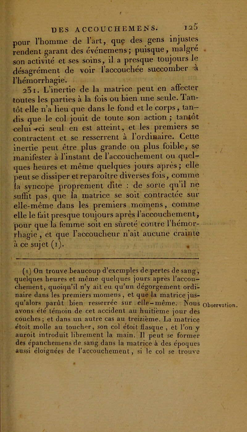 f DES ACCOUCHEMENS. I2j pour l’homme de l’art, que des gens injustes rendent garant des événemens; puisque, malgré son activité et ses soins, il a presque toujours le désagrément de voir l’accouchée succomber à l’hémorrhagie. 251. L’inertie de la matrice peut en affecter toutes les parties à la fois ou bien une seule. Tan- tôt elle n’a lieu que dans le fond et le corps,tan- dis que le col jouit de toute son action ; tantôt celui-fci seul en est atteint, et les premiers se contractent et se resserrent à l’ordinaire. Cette inertie peut être plus grande ou plus foible, se manifester à l’instant de l’accouchement ou quel- ques heures et même quelques jours après; elle peut se dissiper et reparoître diverses fois, comme la syncope proprement dite : de sorte qu’il ne suffit pas que la matrice se soit contractée sur elle-même dans les premiers momens, comme elle le fait presque toujours après l’accouchement, pour que la femme soit en sûreté contre l’hémor- rhagie , et que l’accoucheur n’ait aucune crainte à ce sujet (i). ( i ) On trouve beaucoup d’exemples de pertes de sang, quelques heures et même quelques jours après l’accou- chement, quoiqu’il n’y ait eu qu’un dégorgement ordi- naire dans les premiers momens , et que la matrice jus- qu’alors parût bien resserrée sur elle-même. Nous avons été témoin de cet accident au huitième jour des couches ; et dans un autre cas au treizième. La matrice étoit molle au toucher, son col étoit flasque , et l’on y auroit introduit librement la main. Il peut se former des épanchemens de sang dans la matrice à des époques aussi éloignées de l’accouchement, si le col se trouve l