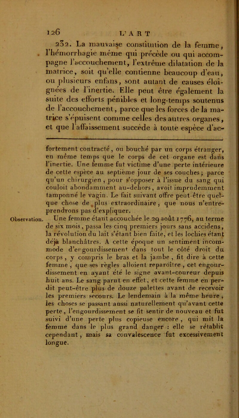 232. La mauvaise constilulion de la femme, l’hémorrhagie même qui précède ou qui accom- pagne l’accouchement, ] extrême dilatation de la matrice, soit qu’elle contienne beaucoup d’eau, ou plusieurs enfans, sont autant de causes éloi- gnées de 1 inertie. Elle peut être également la suite des efforts pénibles et long-temps soutenus de 1 accouchement, parce que les forces de la ma- trice s’épuisent comme celles des autres organes, et que l’affaissement succède à toute espèce d’ac- fortement contracté, ou bouché par un corps étranger, en même temps que le corps de cet organe est dans l’inertie. Une femme fut victime d’une perte intérieure de cette espèce au septième jour de ses couches; parce qu’un chirurgien, pour s’opposer à l’issue du sang qui couloit abondamment au-dehors , avoif imprudemment tamponné le vagin. Le fait suivant offre peut-être quel- que chose de ^ plus extraordinaire, que nous n’entre- prendrons pas d’expliquer. de six mois , passa les cinq premiers jours sans accidens, la révolution du lait s’étant bien faite, et les lochies étant déjà blanchâtres. A cette époque un sentiment incom- mode d’ergourdissement dans tout le côté droit du corps, j compris le bras et la jambe, fit dire à cette femme , que ses règles alloient reparoître , cet engour- dissement en ayant été le signe avant-coureur depuis huit ans. Le sang parut en effet, et cette femme en per- dit peut-être plus de douze palettes avant de recevoir les premiers secours. Le lendemain à la même heure, les choses se passant aussi naturellement qu’avant cette perte , l’engourdissement se fit sentir de nouveau et fut suivi d’une perte plus copieuse encore , qui mit la femme dans le plus grand danger : elle se rétablit cependant, mais sa convalescence fut excessivement longue.