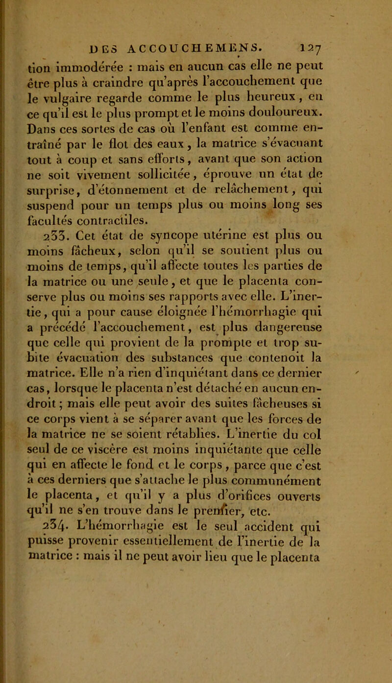 tion immodérée : mais en aucun cas elle ne peut être plus à craindre qu’après l'accouchement que le vulgaire regarde comme le plus heureux , eu ce qu’il est le plus prompt et le moins douloureux. Dans ces sortes de cas où l'enfant est comme en- traîné par le flot des eaux, la matrice s’évacuant tout à coup et sans efforts, avant que son action ne soit vivement sollicitée, éprouve un état de surprise, d’étonnement et de relâchement, qui suspend pour un temps plus ou moins long ses facultés contractiles. 2 53. Cet état de syncope utérine est plus ou moins fâcheux, selon qu’il se soutient plus ou moins de temps, qu’il affecte toutes les parties de la matrice ou une seule, et que le placenta con- serve plus ou moins ses rapports avec elle. L’iner- tie, qui a pour cause éloignée l’hémorrhagie qui a précédé l’accouchement, est plus dangereuse que celle qui provient de la prompte et trop su- bite évacuation des substances que contenoit la matrice. Elle n’a rien d’inquiétant dans ce dernier cas, lorsque le placenta n’est détaché en aucun en- droit ; mais elle peut avoir des suites fâcheuses si ce corps vient à se séparer avant que les forces de la matrice ne se soient rétablies. L’inertie du col seul de ce viscère est moins inquiétante que celle qui en affecte le fond et le corps, parce que c’est à ces derniers que s’attache le plus communément le placenta, et qu’il y a plus d’orifices ouverts qu’il ne s’en trouve dans le prenfier, etc. 234. L’hémorrha gie est le seul accident qui puisse provenir essentiellement de l’inertie de la matrice : mais il ne peut avoir lieu que le placenta