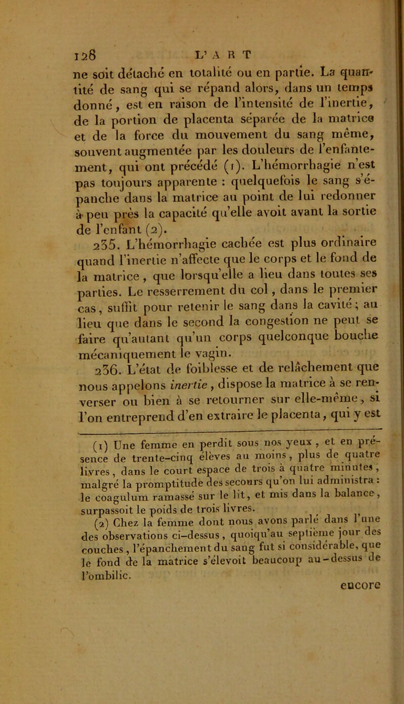 ne soit détaché en totalité ou en partie. La quart- tité de sang qui se répand alors, dans un temps donné, est en raison de l’intensité de l’inertie, de la portion de placenta séparée de la matrice et de la force du mouvement du sang même, souvent augmentée par les douleurs de l’enfante- ment, qui ont précédé (r). L’hémorrhagie n’est pas toujours apparente : quelquefois le sang s’é- panche dans la matrice au point de lui redonner à'peu près la capacité quelle avoit avant la sortie de l’enfant (2). 235. L’hémorrhagie cachée est plus ordinaire quand l’inertie n’affecte que le corps et le fond de la matrice, que lorsqu’elle a lieu dans toutes ses parties. Le resserrement du col, dans le premier cas, suffit pour retenir le sang dans la cavité ; au lieu que dans le second la congestion ne peut se faire qu autant qu’un corps quelconque bouche mécaniquement le vagin. 236. L état de foiblesse et de relâchement que nous appelons inertie , dispose la matrice à se ren- verser ou bien à se retourner sur elle-même, si l’on entreprend d’en extraire le placenta, qui y est (1) Une femme en perdit sous nos yeux , et en pré- sence de trente-cinq élèves au moins, plus de quatre livres, dans le court espace de trois à quatre minutes , malgré la promptitude des secours qu on lui administra . le coagulum ramassé sur le lit, et mis dans la balance, surpassoit le poids de trois livres. ^ (2) Chez la femme dont nous avons parlé dans 1 une des observations ci—dessus , quoiqu’au septième jour des couches , l’épanchement du sang fut si considérable, que le fond de la matrice s’élevoit beaucoup au-dessus de l’ombilic. encore