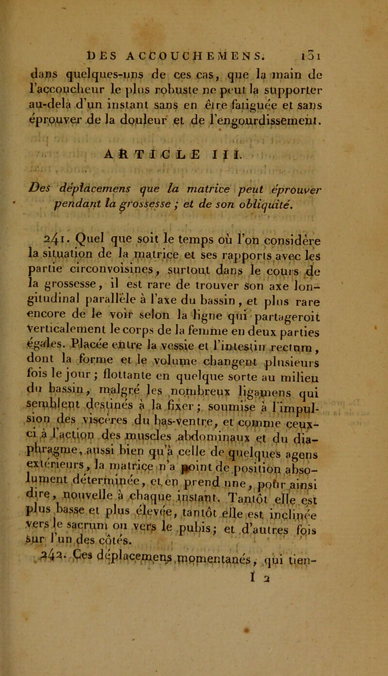 dans quelques-uns de ces cas, que la main de l’accoucheur le plus robuste ne peut la supporter au-delà d’un instant sans en être fatiguée et sans éprouver de la douleur et de l’engourdissement. ARTICLE I ï I. Des dèplâcemens que la matrice peut éprouver pendant la gi'ossesse ; et de son obliquité. 241. Quel que soit le temps où l’on considère la situation de la matrice et ses rapports avec les partie circonvoisines, surtout dans le cours de la grossesse, il est rare de trouver son axe lon- gitudinal parallèle a 1 axe du bassin , et plus rare encore de le voir selon la ligne qui partageroit Verticalement le corps de la femme en deux parties égales. Placée entre la vessie et l’intestin rectum, dont la forme et le volume changent plusieurs fois le jour ; flottante en quelque sorte au milieu du bassin, malgré les nombreux ligapiens qui sermhleu.t destinés à la fixer; soumise à l'impul- sion des viscères du bas-Ventre, et comme ceux- ci 4 l.acUQo des muscles ,abdominaux et du dia- phragme, aussi bien qu’à celle de quelques agens extérieurs, la matriçe n’a point déposition abso- lument détermipée, et.en prend une, pohr ainsi dire, nouvelle à chaque instant. Tantôt elle est plus basse et plus élevée, tantôt elle est inclinée versle sacrum ou vers le pubis; et d’autres fois sur J un des côtés. 242. Ces dèplâcemens.mpmemanés, qui tien- ï 2