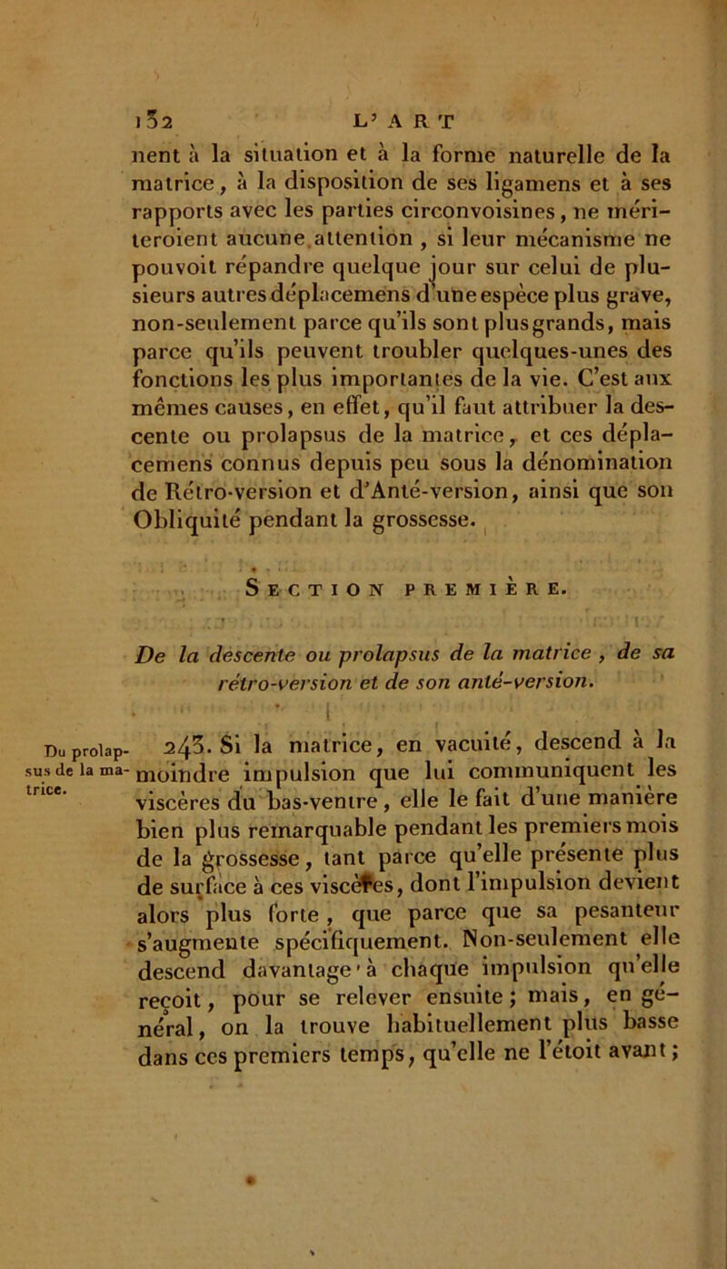 Du prolap- sus de la ma- trice. 1 52 L’ A R T nent à la situation et à la forme naturelle de la matrice, à la disposition de ses ligamens et à ses rapports avec les parties circonvoisines, ne méri- teraient aucune.attention , si leur mécanisme ne pouvoit répandre quelque jour sur celui de plu- sieurs autres déplacemens d’une espèce plus grave, non-seulement parce qu’ils sont plusgrands, mais parce qu’ils peuvent troubler quelques-unes des fonctions les plus importantes de la vie. C’est aux mêmes causes, en effet, qu’il faut attribuer la des- cente ou prolapsus de la matrice, et ces dépla- cemens connus depuis peu sous la dénomination de Rétro-version et d’Anté-version, ainsi que son Obliquité pendant la grossesse. Section première. • r  t i i f * • J ' ! i * De la descente ou prolapsus de la matrice , de sa rétro-version et de son anlé-version. 245. Si la matrice, en vacuité, descend à la moindre impulsion que lui communiquent les viscères du bas-vemre, elle le fait dune maniéré bien plus remarquable pendant les premiers mois de la grossesse, tant parce qu’elle présente plus de surface à ces viscères, dont l’impulsion devient alors plus forte , que parce que sa pesanteur s’augmente spécifiquement. Non-seulement elle descend davantage'à chaque impulsion quelle reçoit, pour se relever ensuite ; mais, en gé- néral, on la trouve habituellement plus basse dans ces premiers temps, qu’elle ne l’étoit avant ;