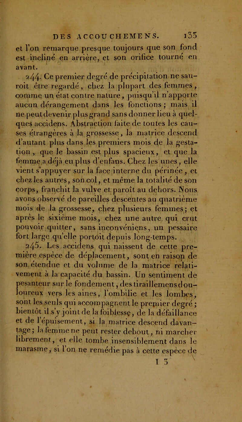 et l’on remarque presque toujours que son fond est incliné en arrière, et son orifice tourné en avant. 244. Ce premier degré de précipitation ne sau- roit être regardé, chez la plupart des femmes, comme un état contre nature, puisqu’il n’apporte aucun dérangement dans les fonctions ; mais il ne peut devenir plus grand sans donner lieu à quel- ques accidens. Abstraction faite de toutes les cau- ses étrangères à la grossesse, la matrice descend d’autant plus dans les premiers mois de la gesta- tion , que le bassin est plus spacieux, et que la femme a déjà eu plus d’enfans. Chez les unes, elle vient s’appuyer sur la face interne du périnée , et chez les autres, son col, et même la totalité de son corps, franchit la vulve et paroît au dehors. Nous avons observé de pareilles descentes au quatrième mois de la grossesse, chez plusieurs femmes; et après le sixième mois, chez une autre qui crut pouvoir quitter, sans inconvéniens, un pessaire fort large qu’elle portoit depuis long-temps. 245. Les accidens qui naissent de cette pre- mière espèce de déplacement, sont en raison de son elendue et du volume de la matrice relati- vement à la capacité du bassin. Un sentiment de pesanteur sur le fondement, des tiraillemensdou- loureux vers les aines, l’ombilic et les lombes, sont les seuls qui accompagnent le prepûer degré ; bientôt il s y joint de la faiblesse, de la défaillance et de l’épuisement, si la matrice descend davan- tage; la femme ne peut rester debout, ni marcher librement, et elle tombe insensiblement dans le marasme, si 1 on ne remédie pas à celte espèce de I 3