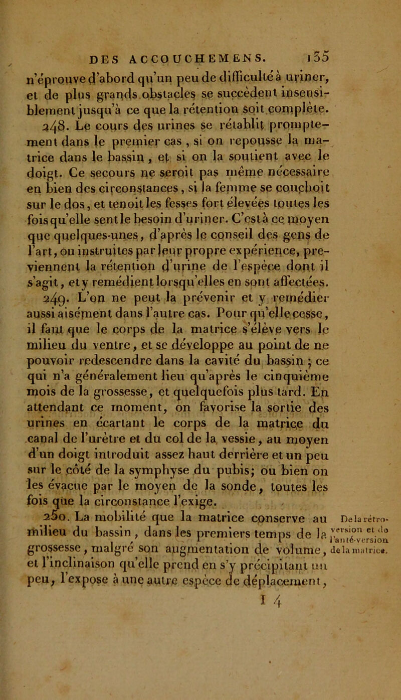 n’éprouve d’abord qu’un peu de difficulté à uriner, et de plus grands.obstacles se succèdent insensi- blement jusqu’à ce que la rétention soit complète. üZjS. Le cours des urines se rétablit prompte- ment dans le premier cas , si on repousse la ma- trice dans le bassin , et si on la soutient avec le doigt. Ce secours ne seroil pas meme nécessaire en bien des circonstances, si la femme se coucboit sur le dos, et teqoit les fesses fort élevées toutes les foisqu’elle sentie besoin d’uriner. C’est à ce moyen que quelques-unes, d’après le conseil des gens de l’art, ou instruites parleur propre expérience, pré- viennent la rétention d’urine de l’espèce dont il s’agit, ety remédient lorsqu’elles en sont affectées. 249* L’on ne peut la prévenir et y remédier aussi aisément dans l’autre cas. Pour qu’elle cesse, il faut que le corps de la matrice s’élève vers le milieu du ventre, et se développe au point de ne pouvoir redescendre dans la cavité du bassin ; ce qui n’a généralement lieu qu’après le cinquième mois de la grossesse, et quelquefois plus tard. En attendant ce moment, on favorise la sortie des urines en écartant le corps de la matrice du canal de l’urètre et du col de la vessie, au moyen d’un doigt introduit assez haut derrière et un peu sur le côté de la symphyse du pubis; ou bien on les évacue par le moyen de la sonde, toutes les fois que la circonstance l’exige. 25o. La mobilité que la matrice conserve au De la rétro- milieu du bassin, dans les premiers temps de la ramé°vcrsiou grossesse , malgré son augmentation de volume, de la matrix, et l’inclinaison quelle prend en s’y précipitant un peu, 1 expose à une autre espèce de déplacement,