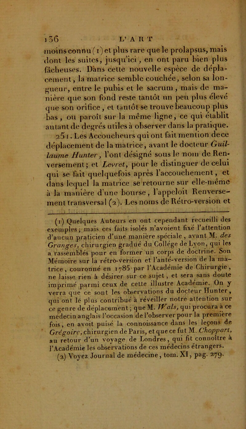 moins connu (i) et plus rare que le prolapsus, mais dont les suites, jusqu’ici, en ont paru bien plus fâcheuses. Dans celte nouvelle espèce de dépla- cement, la matrice semble couchée, selon sa lon- gueur, entre le pubis et le sacrum , mais de ma- nière que son fond reste tantôt un peu plus élevé que son orifice, et tantôt se trouve beaucoup plus bas , ou paroît sur la même ligne, ce qui établit autant de degrés utiles à observer dans la pratique. 2Ô t. Les Accoucheurs qui ont fait mention dece déplacement de la matrice, avant le docteur Guil- laume Hunier, l’ont désigné sous le nom de Ren- versement; et Levret, pour le distinguer de celui qui se fait quelquefois après l’accouchement, et dans lequel la matrice se retourne sur elle-même à la manière d’une bourse, l’appeloit Renverse- ment transversal (2). Les noms de Rétro-version et (1) Quelques Auteurs en ont cependant recueilli des exemples; mais ces faits isolés n’avoient fixé l’attention d’aucun praticien d’une manière spéciale , avant M. des Granges, chirurgien gradué du Collège de Lyon, qui les a rassemblés pour en former un corps de doctrine. Son Mémoire sur la rétro-version et l’anté-version de la ma- trice , couronné en iy85 par l’Académie de Chirurgie, ne laisse rien à désirer sur ce sujet, et sera sans doute imprimé parmi ceux de cette illustre Académie. On y verra que ce sont les observations du docteur Hunter, qui ont lé plus contribué à réveiller notre attention sur ce genre de déplacement ; que M. TVals, qui procura àt ce médecin anglais l’occasion de l’observer pour la première fois, en avoit puisé la connoissance dans les leçons de Grégoire, chirurgien de Paris, et que ce fut M. Chopparl, au retour d’un voyage de Londres, qui fit connoître à l’Académie les observations de ces médecins étrangers. (2) Voyez Journal de médecine, torn. XI, pag. 279.