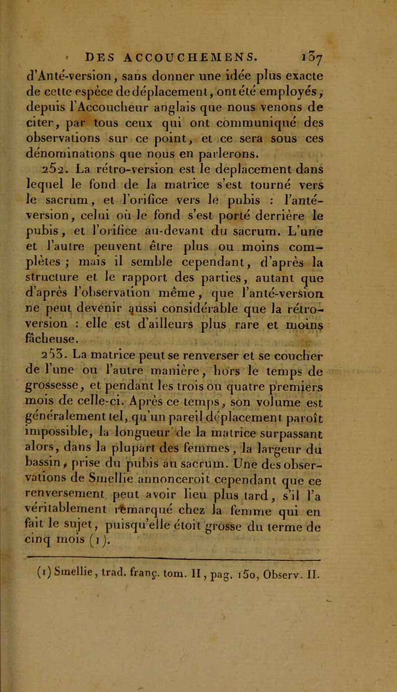 d’Ante-version, sans donner une idée plus exacte de cette espèce de déplacement, ont été employés, depuis l’Accoucheur anglais que nous venons de citer, par tous ceux qui ont communiqué des observations sur ce point, et ce sera sous ces dénominations que nous en parlerons. 2.5-2. La rétro-version est le déplacement dans lequel le fond de la matrice s’est tourné vers le sacrum, et l’orifice vers le pubis : l’anté- version, celui où le fond s’est porté derrière le pubis, et l’orifice au-devant du sacrum. L’une et l’autre peuvent être plus ou moins com- plètes ; mais il semble cependant, d’après la structure et le rapport des parties, autant que d’après l’observation même, que l’anté-version ne peut devenir aussi considérable que la rétro- version : elle est d’ailleurs plus rare et moins fâcheuse. 2 53. La matrice peut se renverser et se coucher de 1’ une ou l’autre manière, hors le temps de grossesse, et pendant les trois ou quatre premiers mois de celle-ci. Après ce temps, son volume est généralement tel, qu’un pareil déplacement paroît impossible, la longueur de la matrice surpassant alors, dans la plupart des femmes, la largeur du bassin, prise du pubis au sacrum. Une des obser- vations de Smellie annonceroit cependant que ce renversement peut avoir lieu plus tard, s’il l’a véritablement remarqué chez la femme qui en fait le sujet, puisqu’elle étoit grosse du terme de cinq mois (i J.