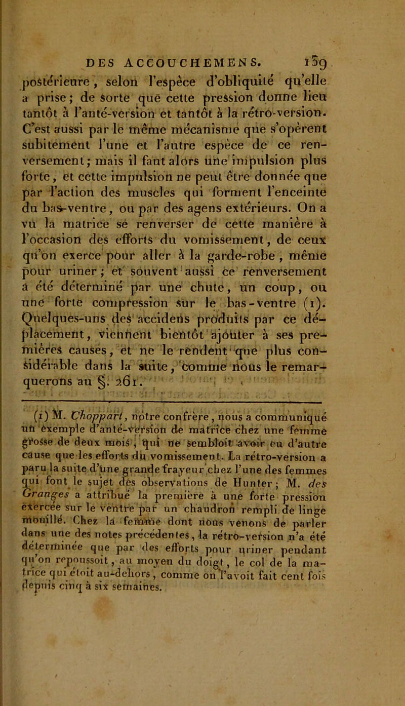 postérieure, selon l’espèce d’obliquilé qu’elle a prise ; de Sorte que cette pression donne lieu tantôt à l’anté-version et tantôt à la rétro-version. C’est aussi par le même mécanisme que s’opèrent subitement l’une et l’autre espèce de ce ren- versement; mais il faut alors une impulsion plus forte, et cette impulsion ne peut être donnée que par l’action des muscles qui forment l’enceinte du ba»-ventre, ou par des agens extérieurs. On a vu la matrice se renverser de cette manière à l’occasion des efforts du vomissement, de ceux qu’on exerce pour aller à la garde-robe , même pour uriner; et souvent aussi ce renversement a été déterminé par une chute, un coup, ou une forte compression sur Je bas-ventre (1). Quelques-uns des aecidens produits par ce dé- placement, vie h fient bientôt ajouter à ses pre- mières causes, et ne le rendent que plus con- sidérable dans la suite, comme nous le remar- querons au §. 261. (1) M. Choppart, nptre confrère , nous a communiqué ufi exemple d’anté-Vfeésion de matrice chez une femme grosse de deux mois , qui ne Sembloit; avoir eu d’autre cause que les efforts du vomissement. La rétro-version a paru la suite d’une grande frayeur chez l’une des femmes qui font le sujet dés observations de Hunter; M. des Granges a attribué la première à une forte pression èXércée sur le Ventre par un chaudron rempli de linge nlbuillé. Chez la feftùùe dont nous venons de parler dans une des notes précédentes, la rétro-version n’a été déterminée que par des efforts pour uriner pendant qu’on repoussoit, au moyen du doigt, le col de la ma- trice qui elnit au-dehors , comme on l’avoit fait cent fois depuis cinq à six semaines.