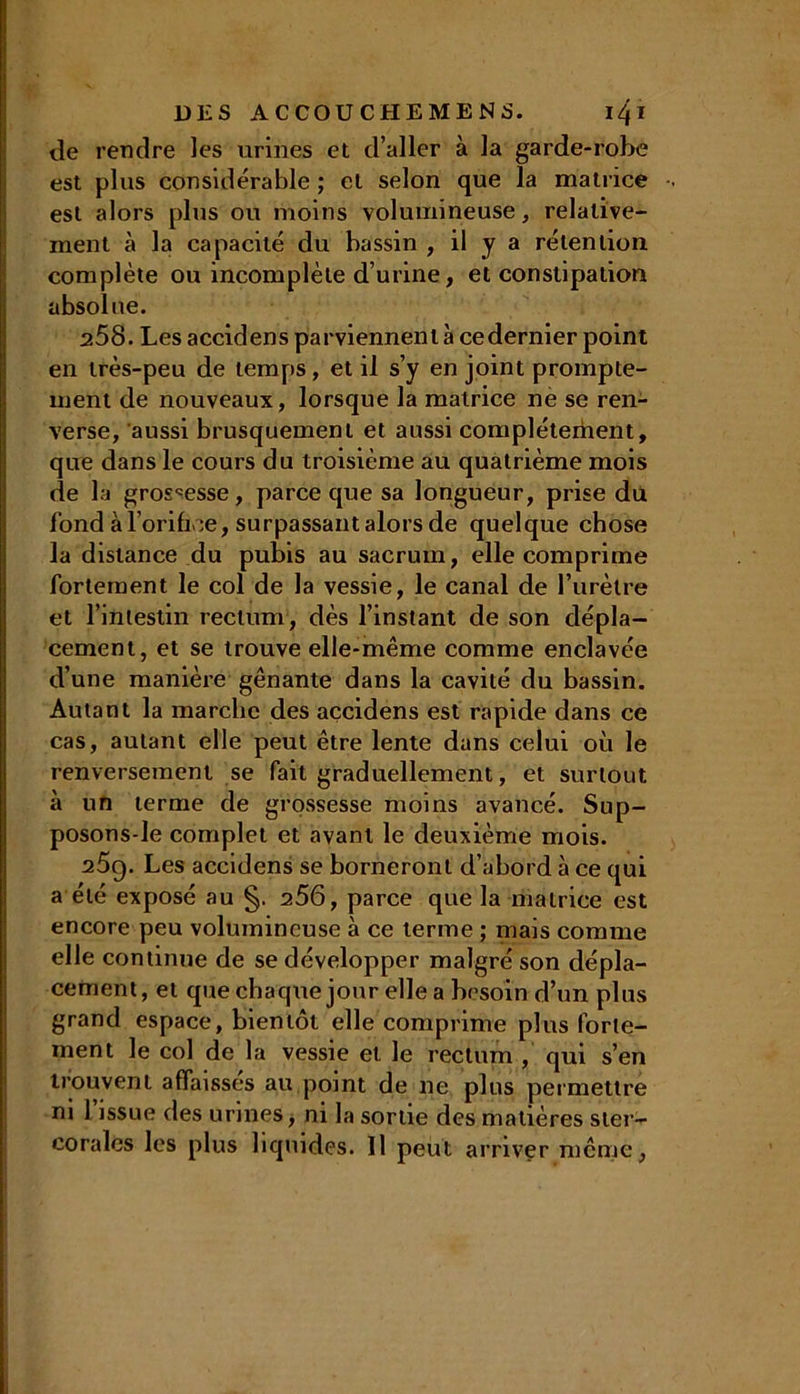de rendre les urines et d aller à la garde-robe est plus considérable ; et selon que la matrice •. est alors plus ou moins volumineuse, relative- ment à la capacité du bassin , il y a rétention complète ou incomplète d’urine, et constipation absolue. 258. Les accidens parviennent à cedernier point en très-peu de temps, et il s’y en joint prompte- ment de nouveaux, lorsque la matrice ne se ren- verse, aussi brusquement et aussi complètement, que dans le cours du troisième au quatrième mois de la grossesse, parce que sa longueur, prise du fond à l’orifice, surpassant alors de quelque chose la distance du pubis au sacrum, elle comprime fortement le col de la vessie, le canal de l’urètre et l’intestin rectum, dès l’instant de son dépla- cement, et se trouve elle-même comme enclavée d’une manière gênante dans la cavité du bassin. Autant la marche des accidens est rapide dans ce cas, autant elle peut être lente dans celui où le renversement se fait graduellement, et surtout à un terme de grossesse moins avancé. Sup- posons-le complet et avant le deuxième mois. 259. Les accidens se borneront d’abord à ce qui a été exposé au §. 256, parce que la matrice est encore peu volumineuse à ce terme ; mais comme elle continue de se développer malgré son dépla- cement, et que chaque jour elle a besoin d’un plus grand espace, bientôt elle comprime plus forte- ment le col de la vessie et le rectum , qui s’en trouvent affaisses au point de ne plus permettre ni l’issue des urines, ni la sortie des matières ster- coralcs les plus liquides. Il peut arriver même,
