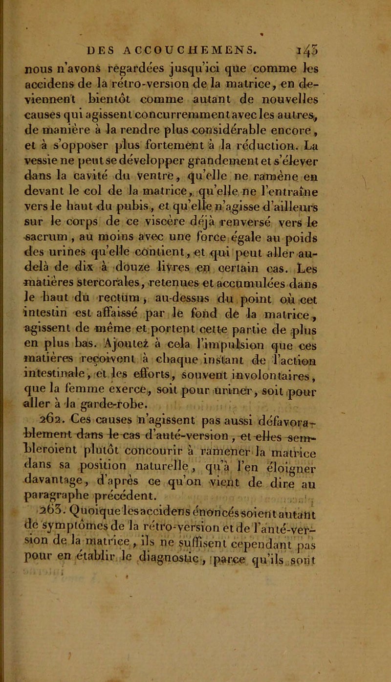 DES A CCO U CHEM ENS. ï/fi nous n’avons regardées jusqu’ici que comme les accidens de la rétro-version de la matrice, en de- viennent bientôt comme autant de nouvelles causes qui agissent concurremment avec les autres,, de manière à la rendre plus considérable encore, et à s’opposer plus fortement à la réduction. La vessie ne peut se développer grandement et s’élever dans la cavité du ventre, qu’elle ne ramène en devant le col de la matrice, qu’elle ne l’entraîne vers le haut du pubis, et qu’elle n’agisse d’ailleurs sur le corps de ce viscère déjà renversé vers le sacrum , au moins avec une force égale au poids des urines qu’elle contient,et qui peut aller au- delà de dix à douze livres en certain cas. Les matières stercoràles, retenues et accumulées dans le haut du rectum, au-dessus du point où cet intestin est affaissé par le fond de la matrice , agissent de même et portent cette partie de plus en plus bas. Ajoutez à cela l’impulsion que ces matières reçoivent à chaque instant de l’action intestinale, et les efforts, souvent involontaires, que la femme exerce, soit pour uriner, soit pour aller à la garde-robe. 262. Ces causes n’agissent pas aussi défavora- blement dans le cas d’auté-version , et elles sem- bleroient plutôt concourir à ramener la matrice dans sa position naturelle, qu’à l’en éloigner davantage, d’après ce qu’on vient de dire au paragraphe précédent. 263. Quoiquelesaccidens énoricéssoient autant de symptômes de la rétroversion etde Tanté-ver- sion de la matrice, ils ne suffisent cependant pas pour en établir le diagnostic, parce qu’ils sont