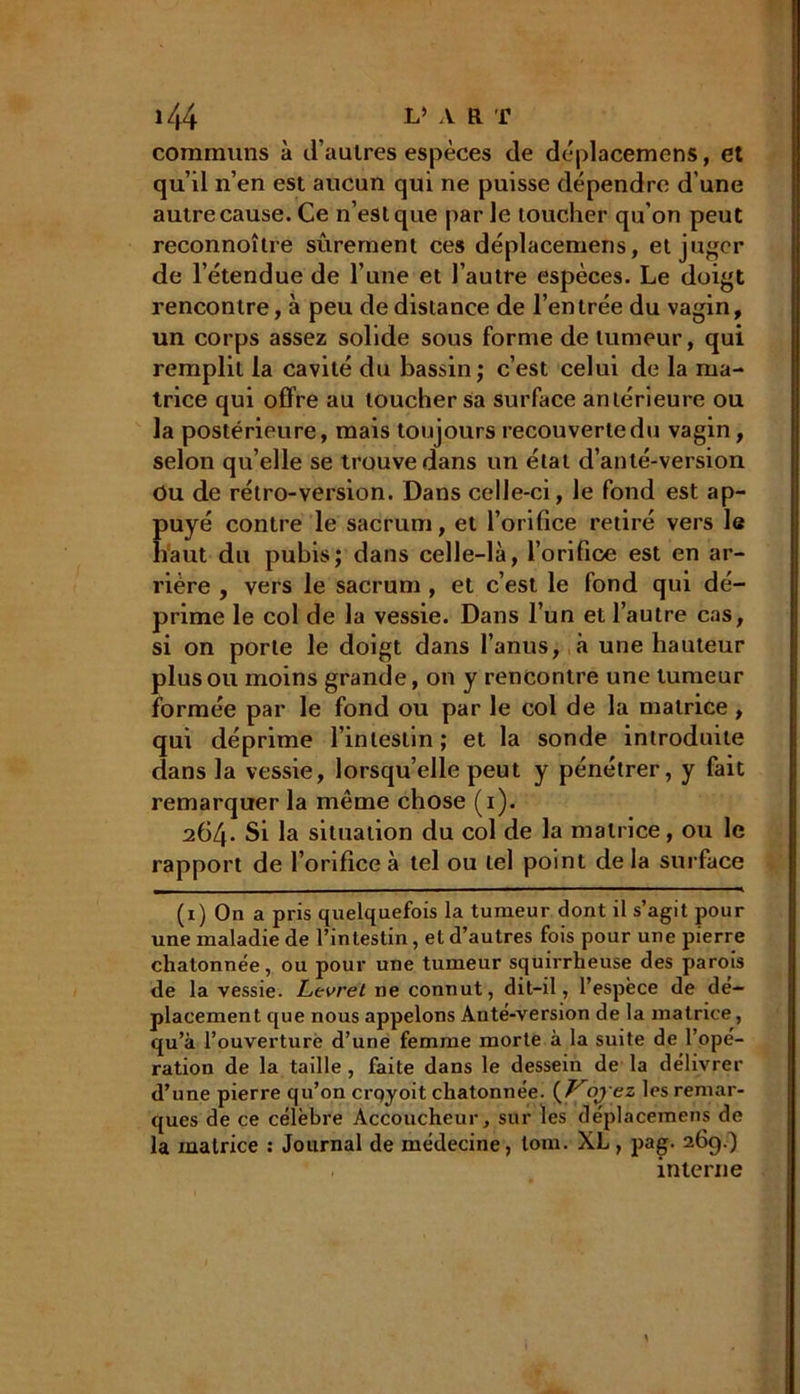 communs à d’aulres espèces de déplacemens, et qu’d n’en est aucun qui ne puisse dépendre d’une autre cause. Ce n’est que par le toucher qu’on peut reconnoître sûrement ces déplacemens, et juger de l’étendue de l’une et l’autre espèces. Le doigt rencontre, à peu de distance de l’entrée du vagin, un corps assez solide sous forme de tumeur, qui remplit la cavité du bassin; c’est celui de la ma- trice qui offre au loucher sa surface antérieure ou la postérieure, mais toujours recouverte du vagin, selon qu’elle se trouve dans un état d’anté-version Ou de rétro-version. Dans celle-ci, le fond est ap- puyé contre le sacrum, et l’orifice retiré vers le haut du pubis; dans celle-là, l’orifice est en ar- rière , vers le sacrum , et c’est le fond qui dé- prime le col de la vessie. Dans l’un et l’autre cas, si on porte le doigt dans l’anus, à une hauteur plus ou moins grande, on y rencontre une tumeur formée par le fond ou par le col de la matrice , qui déprime l’intestin; et la sonde introduite dans la vessie, lorsqu’elle peut y pénétrer, y fait remarquer la même chose (i). a64« Si la situation du col de la matrice, ou le rapport de l’orifice à tel ou tel point de la surface (1) On a pris quelquefois la tumeur dont il s’agit pour une maladie de l’intestin, et d’autres fois pour une pierre chatonnée, ou pour une tumeur squirrheuse des parois de la vessie. Lcvrel 11e connut, dit-il, l’espèce de dé- placement que nous appelons Anté-version de la matrice, qu’à l’ouverture d’une femme morte à la suite de l’opé- ration de la taille , faite dans le dessein de la délivrer d’une pierre qu’on crqyoit chatonnée. {Voy ez les remar- ques de ce célèbre Accoucheur, sur les déplacemens de la matrice : Journal de médecine, loin. XL, pag. 269.) interne