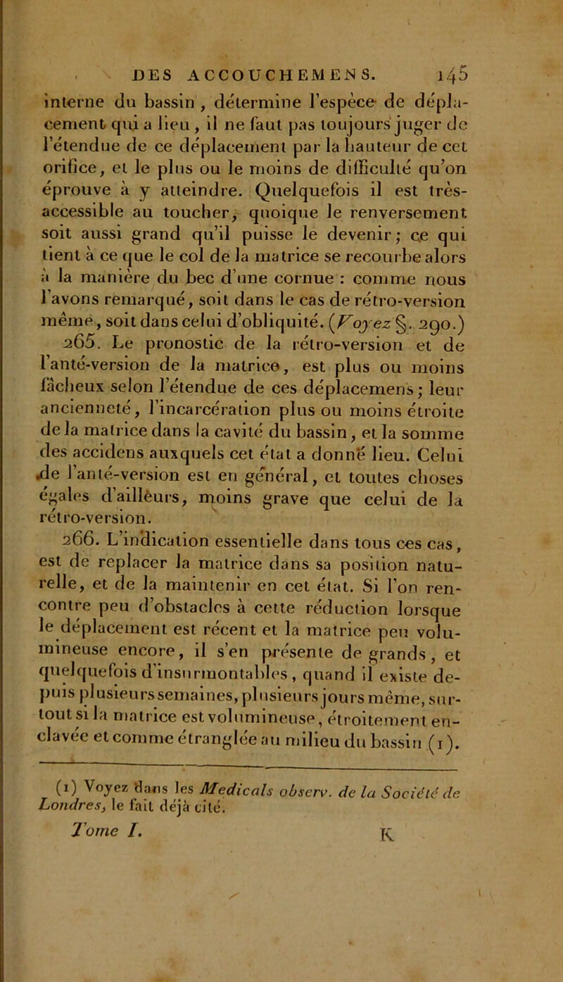 interne du bassin , détermine l’espèce- de dépla- cement qui a lieu, il ne faut pas toujours juger de l’étendue de ce déplacement par la hauteur de cet orifice, et le plus ou le moins de difficulté qu’on éprouve à y atteindre. Quelquefois il est très- accessible au toucher, quoique le renversement, soit aussi grand qu’il puisse le devenir ; ce qui tient à ce que le col de la matrice se recourbe alors à la manière du bec d’une cornue : comme nous l’avons remarqué, soit dans le cas de rétro-version même, soit dans celui d’obliquité. {Voyez §. 290.) a65. Le pronostic de la rétro-version et de l’anté-version de la matrice, est plus ou moins fâcheux selon l’étendue de ces déplacement ; leur ancienneté, l’incarcération plus ou moins étroite de la matrice dans la cavité du bassin, et la somme des accidens auxquels cet état a donné lieu. Celui Ae l’an té-version est en général, et toutes choses égales d’ailleurs, moins grave que celui de la rétro-version. 266. L indication essentielle dans tous ces cas, est de replacer la matrice dans sa position natu- relle, et de la maintenir en cet état. Si l’on ren- contre peu d’obstacles à cette réduction lorsque le déplacement est récent et la matrice peu volu- mineuse encore, il s’en présente de grands , et quelquefois d’insurmontables , quand il existe de- puis pl usieu rs semaines, pl u sieurs jours même, sur- tout si la matrice est volumineuse, étroitement en- clavée et comme étranglée au milieu du bassin (1). (0 Voyez 'dans les Medicals observ. de la Société de Londres, le fait déjà cité. Tome I. K