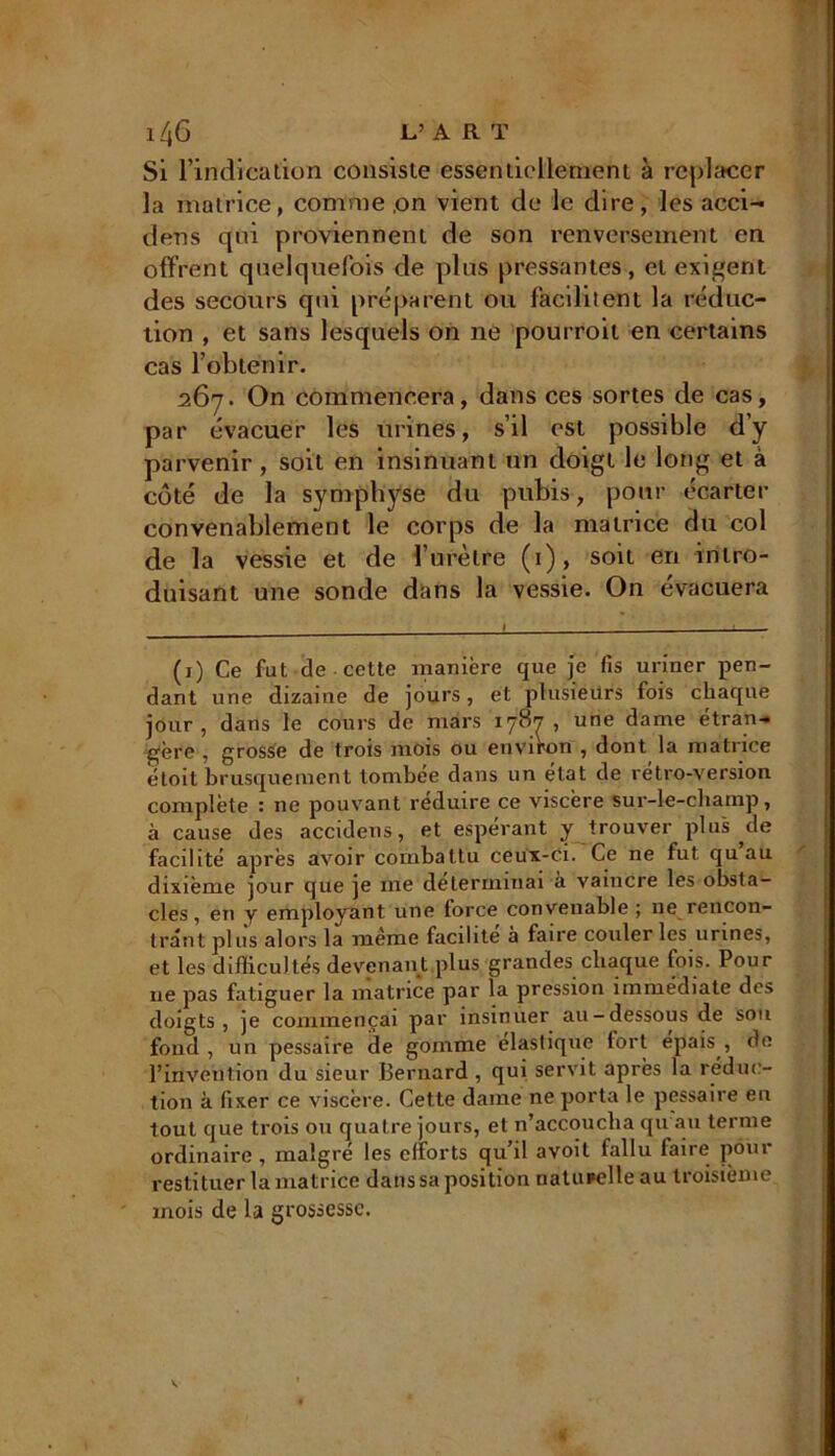 Si l’indication consiste essentiellement à replacer la matrice, comme ,on vient de le dire, les acci- dens qui proviennent de son renversement en offrent quelquefois de plus pressantes, et exigent des secours qui préparent ou facilitent la réduc- tion , et sans lesquels on ne pourroit en certains cas l’obtenir. 267. On commencera, dans ces sortes de cas, par évacuer les urines, s’il est possible d’y parvenir , soit en insinuant un doigt le long et à côté de la symphyse du pubis, pour écarter convenablement le corps de la matrice du col de la vessie et de l’urètre (1), soit en intro- duisant une sonde dans la vessie. On évacuera (1) Ce fut de cette manière que je fis uriner pen- dant une dizaine de jours, et plusieurs fois chaque jour, dans le cours de mars 1787, une dame étran- gère , grosse de trois mois ou environ , dont la matrice étoit brusquement tombée dans un état de rétro-version complète : ne pouvant réduire ce viscère sur-le-champ, à cause des accidens, et espérant y trouver plus de facilité après avoir combattu ceux-ci. Ce ne fut qu au dixième jour que je me déterminai à vaincre les obsta- cles, en y employant une force convenable ; 11e rencon- trant plus alors la même facilite à faire couler les urines, et les difficultés devenant plus grandes chaque fois. Pour 11e pas fatiguer la matrice par la pression immédiate des doigts, je commençai par insinuer au-dessous de son fond , un pessaire de gomme élastique fort épais , de l’invention du sieur Bernard , qui servit après la réduc- tion à fixer ce viscère. Cette dame ne porta le pessaire en tout que trois ou quatre jours, et n’accouclia qu au ternie ordinaire , malgré les efforts qu’il avoit fallu faire pour restituer la matrice dans sa position naturelle au troisième mois de la grossesse.