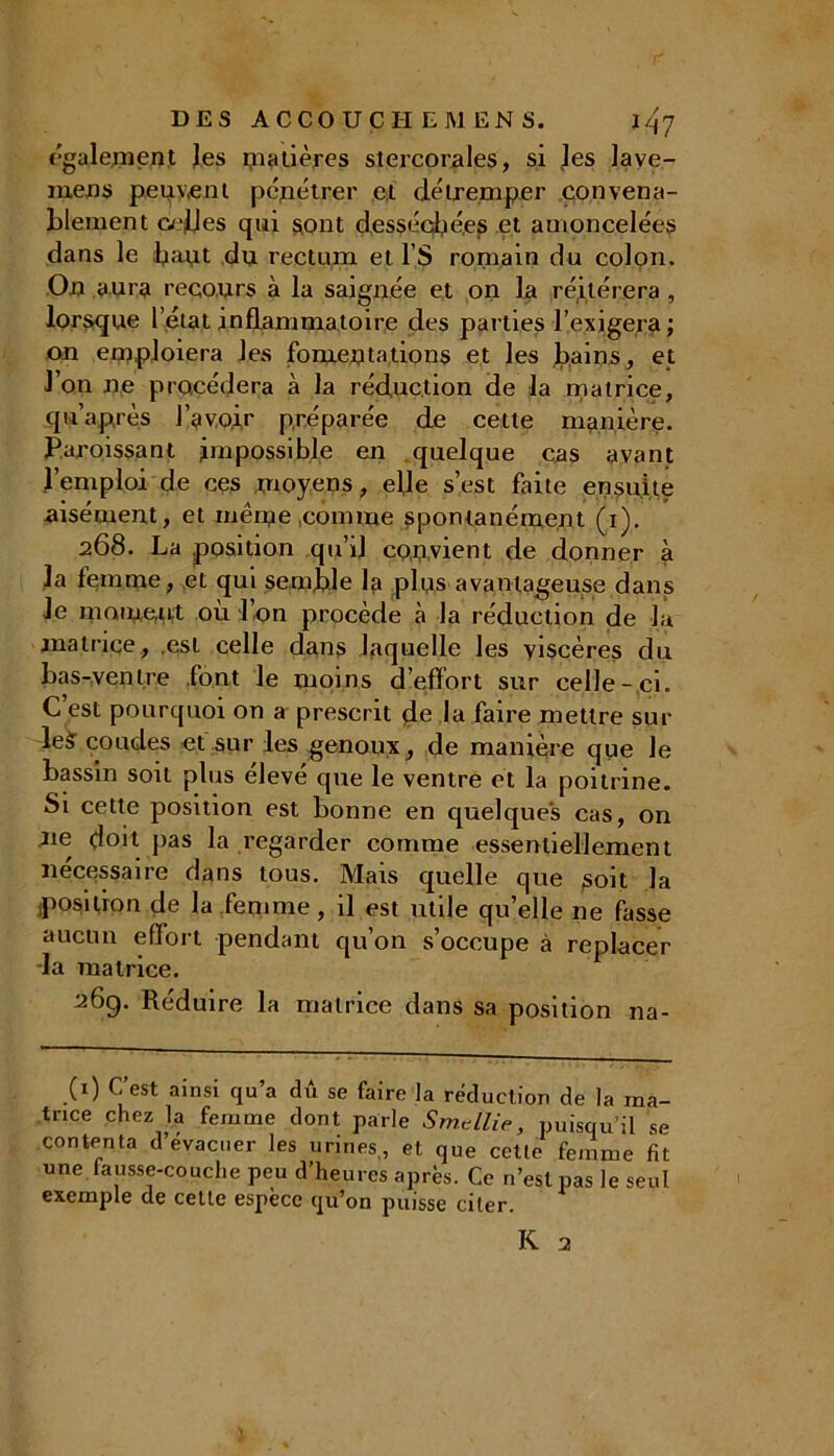 également les matières stercorales, si les lave- mens peuvent pénétrer et détremper convena- blement enfles qui sont desséchées et amoncelées dans le haut du rectum et l’S romain du colon. On aura recours à la saignée et on la réitérera , lorsque l’état .inflammatoire des parties l’exigera; on emploiera les fomentations et les bains, et l’on ne procédera à la réduction de la matrice, qu après l’avoir préparée de cette manière- Paroissant impossible en quelque cas avant l’emploi de ces moyens , elle s’est faite ensuite aisément, et même .comme spontanément (i). 268. La position qu’il convient de donner à la femme, et qui semble la plus avantageuse dans le moment où l’on procède à la réduction de la matrice, .est celle dans laquelle les viscères du bas-ventre font le moins d’effort sur celle-ci. C’est pourquoi on a prescrit de la faire mettre sur le? coudes et sur les genoux, de manière que le bassin soit plus élevé que le ventre et la poitrine. Si cette position est bonne en quelques cas, on 11e doit pas la regarder comme essentiellement nécessaire dans tous. Mais quelle que soit la position de la femme, il est utile qu’elle ne fasse aucun effort pendant qu’on s’occupe à replacer la matrice. 26g. Réduire la matrice dans sa position na- (1) C’est ainsi qu’a dû se faire la réduction de la ma- trice chez la femme dont parle Smtllie, puisqu’il se contenta d’évacuer les urines., et que cette femme fit une fausse-couche peu d’heures après. Ce n’eslpas le seul exemple de cette espèce qu’on puisse citer.