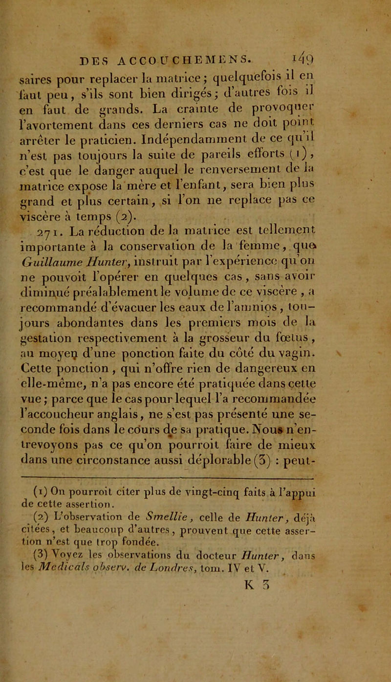 saires pour replacer la matrice; quelquefois il en faut peu, s’ils sont bien dirigés; d’autres fois il en faut de grands. La crainte de provoquer l’avortement dans ces derniers cas ne doit point arrêter le praticien. Indépendamment de ce qu il n’est pas toujours la suite de pareils efforts (i), c’est que le danger auquel le renversement de la matrice expose la mère et l’enfant, sera bien plus grand et plus certain, si l’on ne replace pas ce viscère à temps (2). 271. La réduction delà matrice est tellement importante à la conservation de la femme, qua Guillaume Hunier, instruit par l’expérience qu’on ne pouvoit l’opérer en quelques cas, sans avoir diminué préalablement le volume de ce viscère , a recommandé d’évacuer les eaux del amnios, tou- jours abondantes dans les premiers mois de la gestation respectivement à la grosseur du fœtus , au moyeu d’une ponction faite du côté du vagin. Cette ponction , qui n’offre rien de dangereux en elle-même, n’a pas encore été pratiquée dans cette vue ; parce que le cas pour lequel l’a recommandée l’accoucheur anglais, ne s’est pas présenté une se- conde fois dans le cours de sa pratique. Nous n’en- trevoyons pas ce qu’on pourroil faire de mieux dans une circonstance aussi déplorable (3) : peut- (1) On pourroit citer plus de vingt-cinq faits à l’appui de cette assertion. (2) L’observation de Smellie, celle de Hunier, déjà citées, et beaucoup d’autres, prouvent que cette asser- tion n’est que trop fondée. (3) Voyez les observations du docteur Hunier, dans les M edi cals qbserv. de Londres, tom. IV et V.