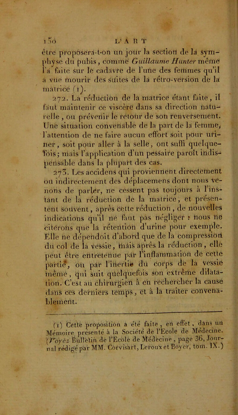 1 5<J L’ A H T être proposera-t-on un jour la section de la sym- physe du pubis, comme Guillaume Hunier mêftïë l’a faite sur le cadavre de l’une des femmes qu’il a vue mourir des suites de la rétro-version de la matrice (i). 272. La réduction de la matrice étant faite, il faut maintenir ce viscère dans sa direction natu- relle , ou prévenir le retour de son renversement. Une situation convenable de la part de la femme, l’attention de ne faire aucun effort soit pdur uri- ner, soit pour aller à la selle, ont suffi quelque- fois; mais l’application d’un pessaire pareil indis- pensable dans la plupart des cas. 273. Les accidens qui proviennent directement oii indirectement des déplacemens dont nous ve- nons de parler, ne cessent pas toujours à l’ins- tant de la réduction de la matrice, et présen- tent souvent, après cette réduction , de nouvelles indications qu’il né faut pas négliger î nous ne citerons que la rétention d’urine pour exemple. Elle ne dépendoit d’abord que de la compression du col de la Véssie, ffiàis après la réduction , elle peut être entretenue par l’inflammation de cette partie, ou par l’inertie du Corps dé la vessie même , qui suit quelquefois son extreme dilata- tion. C’est au chirurgien a en rechercher la cause dans ces derniers temps, et à la traiter convena- blement. (1) Cette proposition à été faite, en effet, clans un Mémoire présenté à la Société de l’Ecole de Médecine. [Foyèz Bulletin de l’Ecole de Médecine , page 36, Jour- nal rédigé par MM. Corvisart, Leroux et Boyer, tom. IX.)