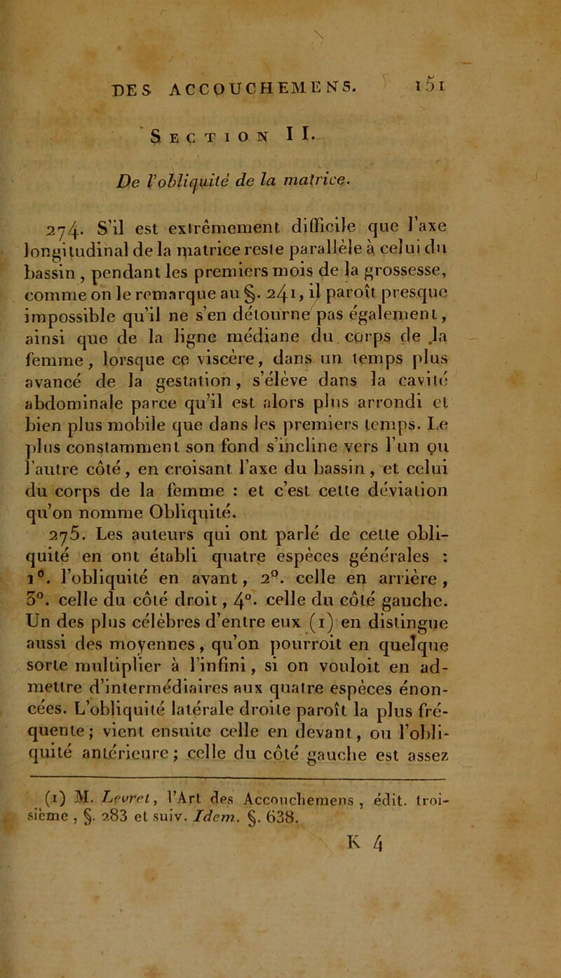 \ • - DES ACCOUCHEMENS. l5l Section II* De l’obliquité de la matrice. 2^4’ S’il est extrêmement difficile que 1 axe longitudinal de la matrice reste parallèle a celui du bassin , pendant les premiers mois de la grossesse, comme on le remarque au §. 241, Ü paroît presque impossible qu’il ne s’en détourne pas également, ainsi que de la ligne médiane du corps de .la femme, lorsque ce viscère, dans un temps [dus avancé de la gestation, s’élève dans la cavité abdominale parce qu’il est alors plus arrondi et bien plus mobile que dans les premiers temps. Le plus constamment son fond s’incline vers l’un çm l’autre côté, en croisant l’axe du bassin, et celui du corps de la femme : et c’est celle déviation qu’on nomme Obliquité. 2y5. Les auteurs qui ont parlé de celle obli- quité en ont établi quatre espèces générales : i°. l’obliquité en avant, 20. celle en arrière, 3°. celle du côté droit, 4°* celle du côté gauche. Un des plus célèbres d’entre eux (1) en distingue aussi des moyennes, qu’on pourroit en quelque sorte multiplier à l’infini, si on vouloit en ad- mettre d’intermédiaires aux quatre espèces énon- cées. L’obliquité latérale droite paroît la plus fré- quente; vient ensuite celle en devant, ou l’obli- quité antérieure; celle du côté gauche est assez (1) M. Lfvrei, l’Art des Accoucliemens , édit, troi- sième , §. ?.83 et suiv. Idem. §. 638.