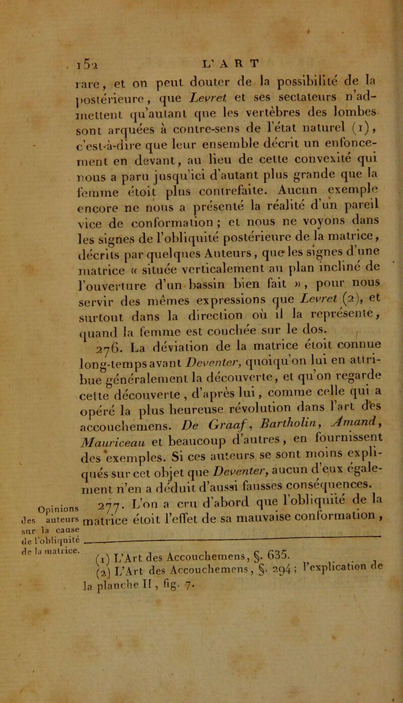 îles sur de I de I rare, et on peut douter de la possibilité de la postérieure, que Levret et ses sectateurs réad- mettent qu’au tant que les vertèbres des lombes sont arquees a contre-sens de 1 état naturel (i), c’est-à-dire que leur ensemble décrit un enfonce- ment en devant, au lieu de celte convexité qui nous a paru jusqu’ici d’autant plus grande que la femme étoit plus contrefaite. Aucun exemple encore ne nous a présenté la réalité d un pareil vice de conformation ; et nous ne voyons dans les signes de l’obliquité postérieure de la matrice, décrits par quelques Auteurs, que les signes d une matrice « située verticalement au plan incliné de l’ouverture d’un bassin bien fait » , pour nous servir des mêmes expressions que Levret {2), et surtout dans la direction ou il la représente, quand la femme est couchée sur le dos. 276. La déviation de la matrice étoit connue long-temps avant Deventer, quoiquon lui en attri- bue généralement la découverte, et qu’on regarde cette découverte, d’après lui, comme celle qui a opéré la plus heureuse révolution dans 1 art des accouchemens. De Gvaaf, Bartholin, Arnaud, Mauriceau et beaucoup d’autres, en fournissent des 'exemples. Si ces auteurs se sont moins exp 1- qués sur cet objet que Deventer, aucun d eux egale- ment n’en a déduit d’aussi fausses conséquences, oinions 277. L’on a cru d’abord que 1 obliquité de la auteurs matrice étoit l’effet de sa mauvaise conformation , la cause .'obliquité matiicc. j/Art des Accouchemens, §. 635. (2) L’Art des Accouchemens, §. ?.p4; l’explication de la planche If, fig. 7*