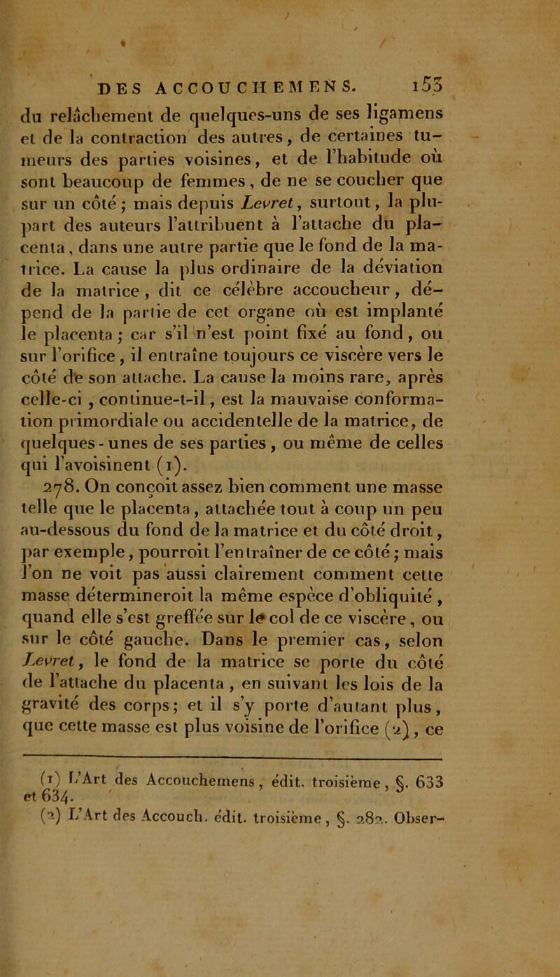 > DES ACCOUCHEMENS. 153 du relâchement de quelques-uns de ses ligamens et de la contraction des autres, de certaines tu- meurs des parties voisines, et de l’habitude où sont beaucoup de femmes , de ne se coucher que sur un côté; mais depuis Levret, surtout, la plu- part des auteurs l’attribuent à l’attache du pla- centa , dans une autre partie que le fond de la ma- trice. La cause la plus ordinaire de la déviation de la matrice , dit ce célèbre accoucheur, dé- pend de la partie de cet organe où est implanté le placenta; car s’il n’est point fixé au fond, ou sur l’orifice, il entraîne toujours ce viscère vers le côté de son attache. La cause la moins rare, après celle-ci , continue-t-il, est la mauvaise conforma- tion primordiale ou accidentelle de la matrice, de quelques-unes de ses parties, ou même de celles qui l’avoisinent (i). 278. On conçoit assez bien comment une masse telle que le placenta, attachée tout à coup un peu au-dessous du fond de la matrice et du côté droit, par exemple, pourroit l’entraîner de ce côté; mais l’on ne voit pas aussi clairement comment celte masse détermineroit la même espèce d’obliquité , quand elle s’est greffée sur le col de ce viscère, ou sur le côté gauche. Dans le premier cas, selon Zeeret, le fond de la matrice sc porte du côté de l’attache du placenta , en suivant les lois de la gravité des corps; et il s’y porte d’autant plus, que cette masse est plus voisine de l’orifice (v.), ce (x) L’Art des Accouchernens, édit, troisième, Ç. 633 et. 634. 3 (■>.) L’Art des Accouch. édit, troisième, §. 28?.. Olxser-