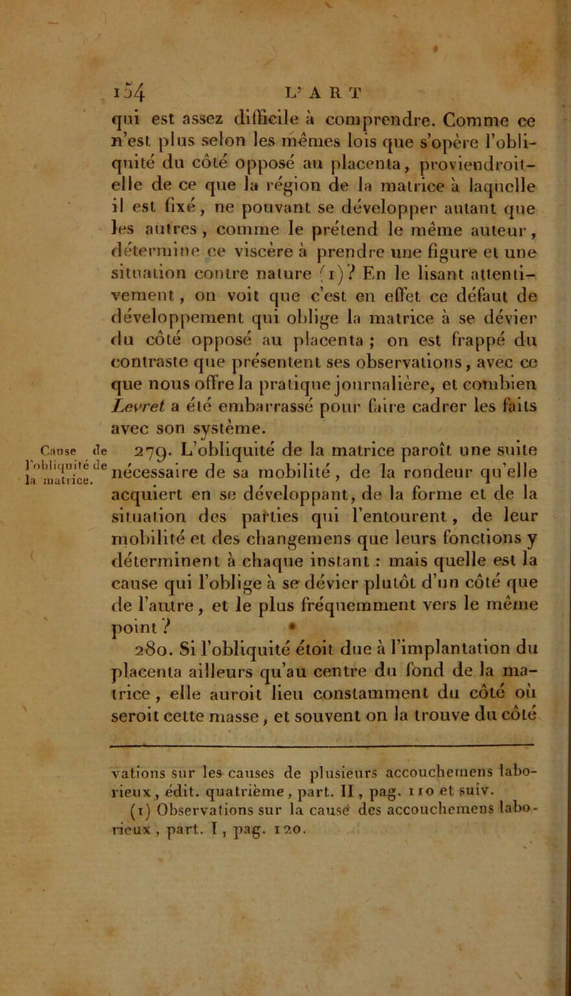 Cause l'obliqnil la matiic I 54 L’ ART qui est assez difficile à comprendre. Comme ce n’est plus selon les mêmes lois que s’opère l’obli- quité du côté opposé au placenta, proviendroit- elle de ce que la région de la matrice à laquelle il est fixé, ne pouvant se développer autant que les autres, comme le prétend le même auteur, détermine ce viscère à prendre une figure et une situation contre nature (r)? En le lisant attenti- vement, on voit que c’est en effet ce défaut de développement qui oblige la matrice à se dévier du côté opposé au placenta ; on est frappé du contraste que présentent ses observations, avec ce que nous offre la pratique journalière, et combien Levret a été embarrassé pour faire cadrer les faits avec son système. île 27g. L’obliquité de la matrice paroît une suite “denécessaire de sa mobilité, de la rondeur qu’elle acquiert en se développant, de la forme et de la situation des paKies qui l’entourent, de leur mobilité et des changemens que leurs fonctions y déterminent à chaque instant : mais quelle est la cause qui l’oblige à se dévier plutôt d’un côté que de l'autre, et le plus fréquemment vers le même point ? • 280. Si l’obliquité étoit due à l’implantation du placenta ailleurs qu’au centre du fond de la ma- trice , elle auroit lieu constamment du côté où seroit cette masse, et souvent on la trouve du côté vations sur les causes de plusieurs accouclieinens labo- rieux, édit, quatrième, part. II, pag. xro et suiv. (1) Observations sur la causé des accouchcinens labo- rieux , part. I , pag. 120. \