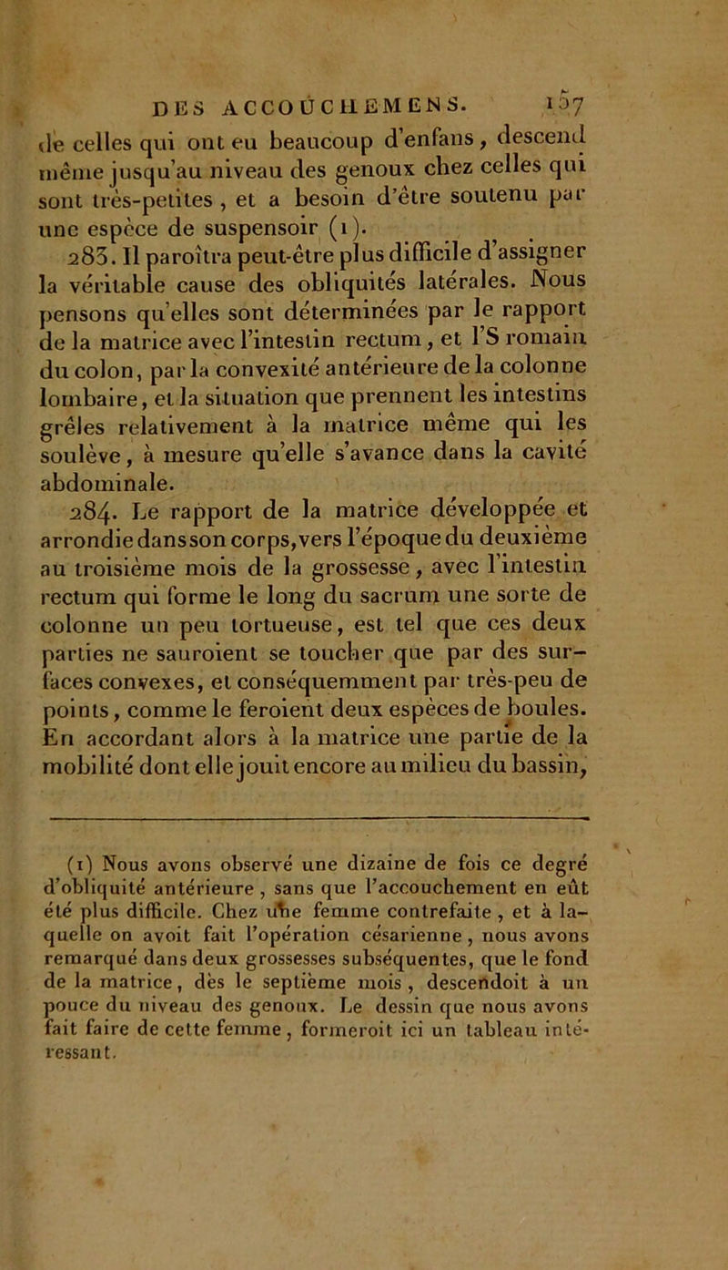 de celles qui ont eu beaucoup d’enfans , descend même jusqu’au niveau des genoux chez celles qui sont très-petites , et a besoin d’elre soutenu pur une espèce de suspensoir (1). 283. Il paroîtra peut-être plus difficile d assigner la véritable cause des obliquités latérales. Nous pensons qu elles sont déterminées par le rapport de la matrice avec l’intestin rectum, et 1 S romain du colon, parla convexité antérieure de la colonne lombaire, et la situation que prennent les intestins grêles relativement à la matrice même qui les soulève, à mesure qu’elle s’avance dans la cavité abdominale. 284» Le rapport de la matrice développée et arrondie dansson corps,vers l’époque du deuxième au troisième mois de la grossesse, avec l’intestin rectum qui forme le long du sacrum une sorte de colonne un peu tortueuse, est tel que ces deux parties ne sauroienl se toucher que par des sur- faces convexes, et conséquemment par très-peu de points, comme le feroient deux espèces de boules. En accordant alors à la matrice une partie de la mobilité dont elle jouit encore au milieu du bassin, (1) Nous avons observé une dizaine de fois ce degré d’obliquité antérieure , sans que l’accouchement en eût été plus difficile. Chez uhe femme contrefaite , et à la- quelle on avoit fait l’opération césarienne , nous avons remarqué dans deux grossesses subséquentes, que le fond de la matrice, dès le septième mois, descendoit à un pouce du niveau des genoux. Le dessin que nous avons fait faire de cette femme, formeroit ici un tableau inté- ressant.