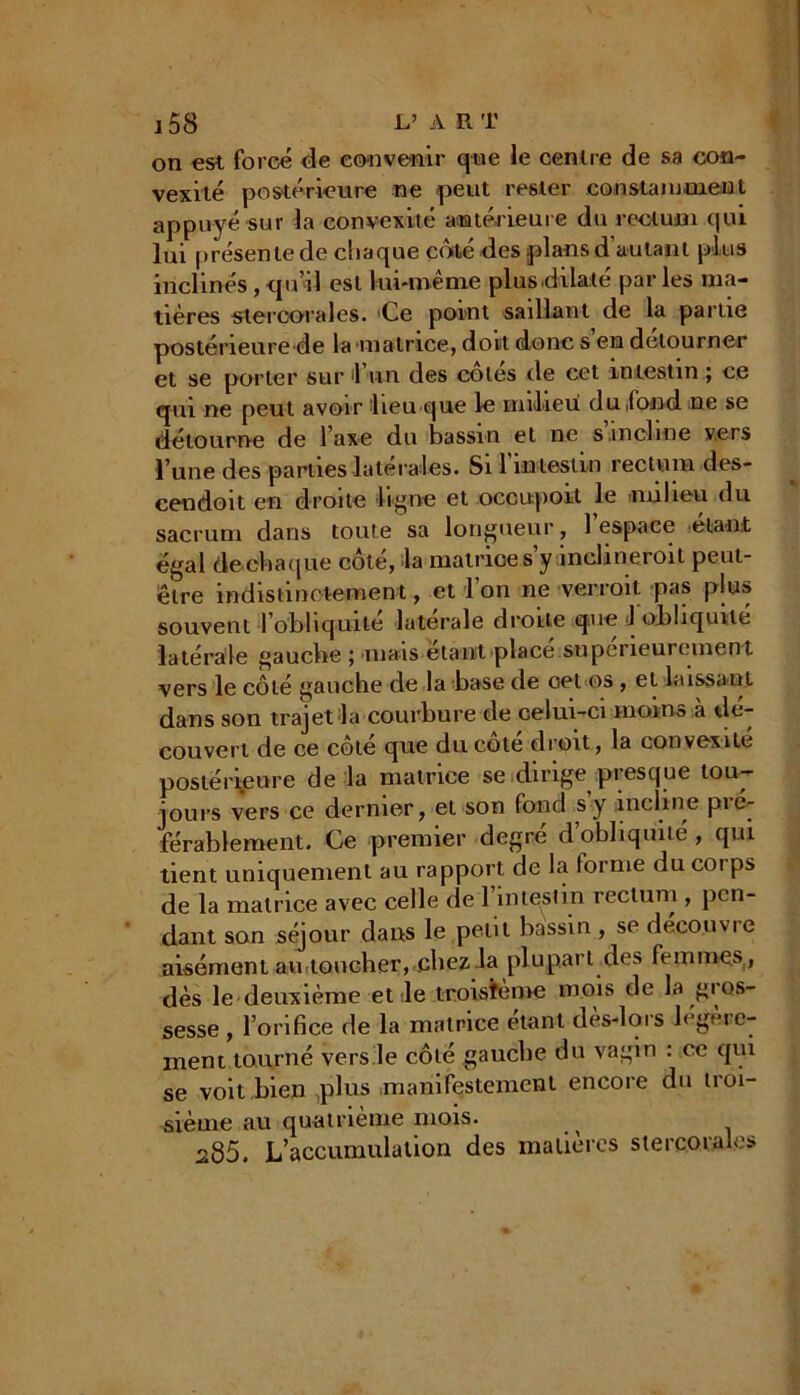 on est forcé de convenir que le centre de sa con- vexité postérieure ne peut rester constamment appuyé sur la convexité antérieure du rectum qui lui présente de chaque côté des plans d'autant plus inclinés , quil est lui-même plus dilaté par les ma- tières stercorales. Ce point saillant de la partie postérieure de la matrice, doit donc s en détourner et se porter sur 1 un des cotes de cet in testin ; ce qui ne peut avoir lieu que le milieu du .fond ne se détourne de l'axe du bassin et ne s incline vers l’une des parties latérales. Si l’intestin rectum des- cendoit en droite ligne et occupoit le milieu du sacrum dans toute sa longueur , l’espace étant égal die*chaque côté, la matrice s’y inclineroit peut- être indistinctement, et l'on ne -verrait pas plus souvent l’obliquile latérale droite que 1 obliquité latérale gaucbe ; mais étant placé supérieurement vers le côté gauche de la base de oet os, et laissant dans son trajet la courbure de celui-ci moins à dé- couvert de ce côté que du cote droit, la convexité postérieure de la matrice se dirige presque tou- jours vers ce dernier, et son fond s y incline pré- férablement. Ce premier degré d’obliquité , qui tient uniquement au rapport de la forme du corps de la matrice avec celle de 1 intestin rectum , pen- dant son séjour dans le petit bassin , se découvre aisément au toucher, .chez la plupart des femmes , dès le deuxième et le troisième mois de la gi os- sesse, l’orifice de la matrice étant dès-lors légère- ment tourné vers le côte gaucbe du vagin : ce qui se voit bien plus manifestement encore du troi- sième au quatrième mois. ^ 285. L’accumulation des matières s te reorales