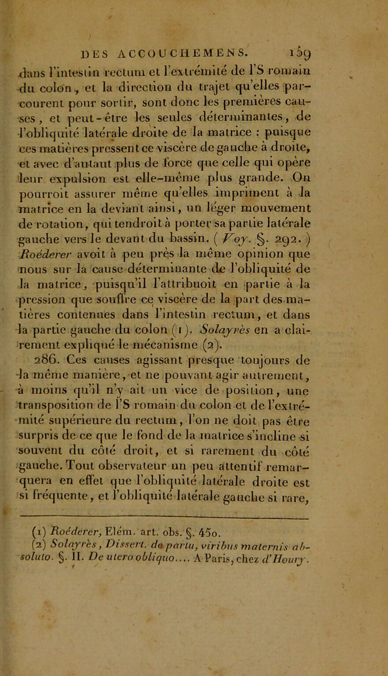 DES ACCOU CliEMENS. l£>9 dans l'intestin rectum et l’extrémité de l’S romain du colon ., et la direction du trajet qu’elles par- courent pour sortir, sont donc les premières cau- ses , et peut-être les seules déterminantes, de l’obliquité latérale droite de la matrice : puisque ces matières pressent ce viscère degauche à droite, et avec d’autaut plus de force que celle qui opère leur expulsion est elle-même plus grande. On pourroit assurer même quelles impriment à la matrice en la déviant ainsi, un léger mouvement de rotation, qui tendroità porter sa partie latérale gauche vers le devant du bassin. ( Foy. §. 292. ) RoécLerer avoit à peu près la même opinion que nous sur la cause déterminante de l’obliquité de la matrice, puisqu’il l’attribuoit en partie à la pression que souffre ce viscère de la part des ma- tières contenues dans l’intestin rectum, et dans la partie gauche du colon (1). Solayrès en a clai- rement expliqué le mécanisme (a). 286. Ces causes agissant presque toujours de la même manière, et ne pouvant agir autrement, à moins qu’il n’y ait un vice de position, une transposition de l’S romain du colon et de l’extré- mité supérieure du rectum, l’on ne doit pas être surpris de ce que le fond de la matrice s’incline si souvent du côté droit, et si rarement du côté gauche. Tout observateur un peu attentif remar- quera en effet que l’obliquité latérale droite est si fréquente, et l’obliquité latérale gauche si rare, (1) Roéderer, Elém. art. obs. §. 45o. (2) Solayrès, Dissert, cia parla, viribus materais ab- solulo. §. II. De utero obliquo.... A Paris, chez cl’Houry.